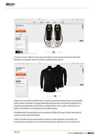 Pág. 19
El nombre de este “Nike-ID” viene porque también a la hora de personalizar los diferentes
productos se le pueden añadir el nombre o seudónimo del cliente.
Podemos ver que todo los diseños que una cliente cree puede compartirlo por las principales
redes sociales así también consigue publicidad gratuita ya que si los clientes comparten sus
productos personalizados sus familiares y amigos pueden verlo y captar la atención de un
público más amplio con la integración de las redes sociales.
El problema de la personalización de los productos de Nike-ID es que el precio del producto
aumenta mucho personalizándolo.
Todos los productos que se personalicen llevaran un cobro adicional, ya que Nike a los
productos personalizados, no los envía de forma gratuita. Además sino es una compra de
 