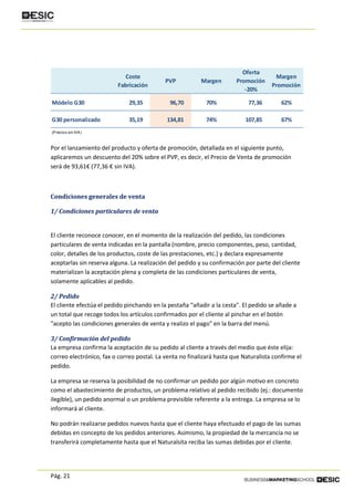 Pág. 21
Por el lanzamiento del producto y oferta de promoción, detallada en el siguiente punto,
aplicaremos un descuento del 20% sobre el PVP, es decir, el Precio de Venta de promoción
será de 93,61€ (77,36 € sin IVA).
Condiciones generales de venta
1/ Condiciones particulares de venta
El cliente reconoce conocer, en el momento de la realización del pedido, las condiciones
particulares de venta indicadas en la pantalla (nombre, precio componentes, peso, cantidad,
color, detalles de los productos, coste de las prestaciones, etc.) y declara expresamente
aceptarlas sin reserva alguna. La realización del pedido y su confirmación por parte del cliente
materializan la aceptación plena y completa de las condiciones particulares de venta,
solamente aplicables al pedido.
2/ Pedido
El cliente efectúa el pedido pinchando en la pestaña “añadir a la cesta". El pedido se añade a
un total que recoge todos los artículos confirmados por el cliente al pinchar en el botón
"acepto las condiciones generales de venta y realizo el pago" en la barra del menú.
3/ Confirmación del pedido
La empresa confirma la aceptación de su pedido al cliente a través del medio que éste elija:
correo electrónico, fax o correo postal. La venta no finalizará hasta que Naturalista confirme el
pedido.
La empresa se reserva la posibilidad de no confirmar un pedido por algún motivo en concreto
como el abastecimiento de productos, un problema relativo al pedido recibido (ej.: documento
ilegible), un pedido anormal o un problema previsible referente a la entrega. La empresa se lo
informará al cliente.
No podrán realizarse pedidos nuevos hasta que el cliente haya efectuado el pago de las sumas
debidas en concepto de los pedidos anteriores. Asimismo, la propiedad de la mercancía no se
transferirá completamente hasta que el Naturalsita reciba las sumas debidas por el cliente.
Coste
Fabricación
PVP Margen
Oferta
Promoción
-20%
Margen
Promoción
Módelo G30 29,35 96,70 70% 77,36 62%
G30 personalizado 35,19 134,81 74% 107,85 67%
(Precios sin IVA)
 