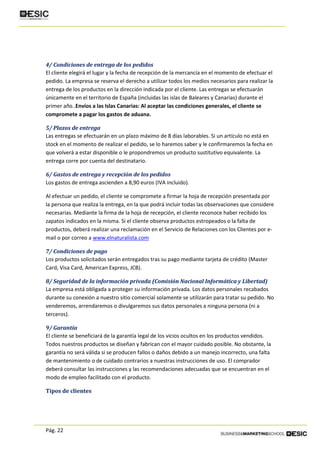 Pág. 22
4/ Condiciones de entrega de los pedidos
El cliente elegirá el lugar y la fecha de recepción de la mercancía en el momento de efectuar el
pedido. La empresa se reserva el derecho a utilizar todos los medios necesarios para realizar la
entrega de los productos en la dirección indicada por el cliente. Las entregas se efectuarán
únicamente en el territorio de España (incluidas las islas de Baleares y Canarias) durante el
primer año..Envíos a las Islas Canarias: Al aceptar las condiciones generales, el cliente se
compromete a pagar los gastos de aduana.
5/ Plazos de entrega
Las entregas se efectuarán en un plazo máximo de 8 días laborables. Si un artículo no está en
stock en el momento de realizar el pedido, se lo haremos saber y le confirmaremos la fecha en
que volverá a estar disponible o le propondremos un producto sustitutivo equivalente. La
entrega corre por cuenta del destinatario.
6/ Gastos de entrega y recepción de los pedidos
Los gastos de entrega ascienden a 8,90 euros (IVA incluido).
Al efectuar un pedido, el cliente se compromete a firmar la hoja de recepción presentada por
la persona que realiza la entrega, en la que podrá incluir todas las observaciones que considere
necesarias. Mediante la firma de la hoja de recepción, el cliente reconoce haber recibido los
zapatos indicados en la misma. Si el cliente observa productos estropeados o la falta de
productos, deberá realizar una reclamación en el Servicio de Relaciones con los Clientes por e-
mail o por correo a www.elnaturalista.com
7/ Condiciones de pago
Los productos solicitados serán entregados tras su pago mediante tarjeta de crédito (Master
Card, Visa Card, American Express, JCB).
8/ Seguridad de la información privada (Comisión Nacional Informática y Libertad)
La empresa está obligada a proteger su información privada. Los datos personales recabados
durante su conexión a nuestro sitio comercial solamente se utilizarán para tratar su pedido. No
venderemos, arrendaremos o divulgaremos sus datos personales a ninguna persona (ni a
terceros).
9/ Garantía
El cliente se beneficiará de la garantía legal de los vicios ocultos en los productos vendidos.
Todos nuestros productos se diseñan y fabrican con el mayor cuidado posible. No obstante, la
garantía no será válida si se producen fallos o daños debido a un manejo incorrecto, una falta
de mantenimiento o de cuidado contrarios a nuestras instrucciones de uso. El comprador
deberá consultar las instrucciones y las recomendaciones adecuadas que se encuentran en el
modo de empleo facilitado con el producto.
Tipos de clientes
 
