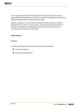 Pág. 24
En una segunda etapa introduciremos la distribución selectiva: Se trata de seleccionar un
nombre limitado de distribuidores en función de su importancia y prestigio en el sector. Con el
objetivo de mejorar nuestra imageny potenciar las ventas.
Respecto a la logística, una vez el cliente haya realizado el pedido, La empresa realizará el
producto durante 2 a 4 días. Una vez realizado, se enviará directamente al cliente final a
través de los distribuidores contratados por la empresa. Por lo tanto no existirán más
intermediarios que la empresa y su distribuidor.
PORTAFOLIO
Producto
La política del producto incluye el estudio de 2 elementos fundamentales:
la cartera de productos
la diferenciación de productos
 