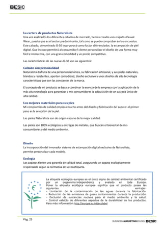 Pág. 25
La cartera de productos Naturalista
Una vez analizados los diferentes estudios de mercado, hemos creado unos zapatos Casual
Wear, puesto que es el sector predominante, tal como se puede comprobar en las encuestas.
Este calzado, denominado G-30 incorporará como factor diferenciador, la estampación de piel
digital. Que incluso permitirá al consumidor/ cliente personalizar el diseño de una forma muy
fácil e interactiva, con una gran comodidad y un precio competitivo.
Las características de las nuevas G-30 son las siguientes:
Calzado con personalidad
Naturalista disfruta de una personalidad única, su fabricación artesanal, y sus pieles naturales,
blandas y resistentes, aportan comodidad, diseño exclusivo y unos diseños de alta tecnología
característicos que son las constantes de la marca.
El concepto de mi producto se basa a combinar la esencia de la empresa con la aplicación de la
más alta tecnología para garantizar a mis consumidores la adquisición de un calzado único de
alta calidad.
Los mejores materiales para sus pies
Mi compromiso de calidad empieza mucho antes del diseño y fabricación del zapato: el primer
paso es la selección de la piel.
Las pieles Naturalista son de origen vacuno de la mejor calidad.
Las pieles son 100% ecológicas y entregas de metales, que buscan el bienestar de mis
consumidores y del medio ambiente.
Diseño
La incorporación del innovador sistema de estampación digital exclusivo de Naturalista,
permite personalizar cada modelo.
Ecología
Los zapatos tienen una garantía de calidad total, asegurando un zapato ecológicamente
responsable según la normativa de la Ecoetiqueta.
La etiqueta ecológica europea es el único signo de calidad ambiental certificado
por un organismo independiente y avalado en toda Europa.
Poner la etiqueta ecológica europea significa que el producto posee las
siguientes ventajas:
- Limitación de la contaminación de las aguas durante la fabricación.
- Reducción de las emisiones de gases contaminantes durante la producción.
- Exclusión de sustancias nocivas para el medio ambiente y la salud.
- Control estricto de diferentes aspectos de la durabilidad de los productos.
Para más información: http://europa.eu.int/ecolabel
 