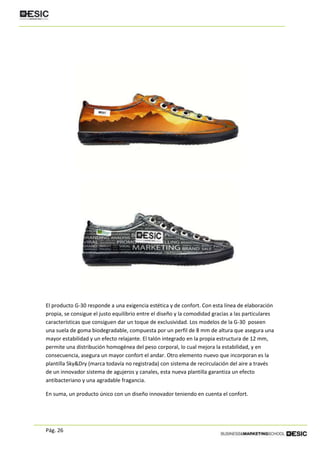 Pág. 26
El producto G-30 responde a una exigencia estética y de confort. Con esta línea de elaboración
propia, se consigue el justo equilibrio entre el diseño y la comodidad gracias a las particulares
características que consiguen dar un toque de exclusividad. Los modelos de la G-30 poseen
una suela de goma biodegradable, compuesta por un perfil de 8 mm de altura que asegura una
mayor estabilidad y un efecto relajante. El talón integrado en la propia estructura de 12 mm,
permite una distribución homogénea del peso corporal, lo cual mejora la estabilidad, y en
consecuencia, asegura un mayor confort el andar. Otro elemento nuevo que incorporan es la
plantilla Sky&Dry (marca todavía no registrada) con sistema de recirculación del aire a través
de un innovador sistema de agujeros y canales, esta nueva plantilla garantiza un efecto
antibacteriano y una agradable fragancia.
En suma, un producto único con un diseño innovador teniendo en cuenta el confort.
 