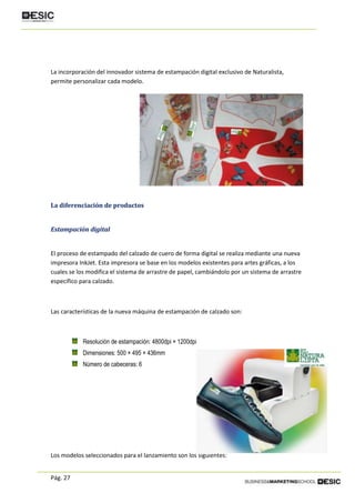 Pág. 27
La incorporación del innovador sistema de estampación digital exclusivo de Naturalista,
permite personalizar cada modelo.
La diferenciación de productos
Estampación digital
El proceso de estampado del calzado de cuero de forma digital se realiza mediante una nueva
impresora InkJet. Esta impresora se base en los modelos existentes para artes gráficas, a los
cuales se los modifica el sistema de arrastre de papel, cambiándolo por un sistema de arrastre
específico para calzado.
Las características de la nueva máquina de estampación de calzado son:
Resolución de estampación: 4800dpi × 1200dpi
Dimensiones: 500 × 495 × 436mm
Número de cabeceras: 6
Los modelos seleccionados para el lanzamiento son los siguientes:
 