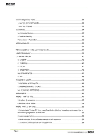 Pág. 2
Sistema de gastos y viajes....................................................................................................... 33
1. GASTOS REPRESENTACIÓN.............................................................................................. 33
2. GASTOS DE VIAJE............................................................................................................. 33
MARKETING............................................................................................................................. 34
Los Datos de Nielsen ........................................................................................................... 35
El Trade Marketing.............................................................................................................. 35
Promociones y Publicidad ................................................................................................... 35
MERCHANSADING................................................................................................................... 36
................................................................................................................................................. 36
Administración de ventas y servicio al cliente ........................................................................ 37
LOS DISTRIBUIDORES .............................................................................................................. 38
LA OFICINA VIRTUAL................................................................................................................ 40
EL MALETÍN ......................................................................................................................... 40
EL TELÉFONO....................................................................................................................... 40
EL COCHE............................................................................................................................. 40
EL ORDENADOR................................................................................................................... 40
LOS DOCUMENTOS.............................................................................................................. 40
EL PLV .................................................................................................................................. 41
TÉCNICAS DE VENTA................................................................................................................ 41
TÉCNICAS DE NEGOCIACIÓN: .............................................................................................. 42
EXPRESARSE CON MÁS EFICACIA: ....................................................................................... 43
LAS REUNIONES DE TRABAJO:............................................................................................. 45
BIBLIOGRAFÍA.......................................................................................................................... 46
ANEXO 1 (VENTAS B2B)........................................................................................................... 47
Estructura de una venta...................................................................................................... 47
Comunicación no verbal...................................................................................................... 54
ANEXO (VENTAS ON-LINE)...................................................................................................... 56
1. Estrategia de Ventas ON Line, especificando los objetivos buscados, acciones on-line a
desarrollar y segmentos de mercados................................................................................ 56
2. Acciones operativas......................................................................................................... 59
3. Determinación de las palabras clave para cada segmento............................................. 61
4. Análisis de palabras clave con Google Trends................................................................. 61
 