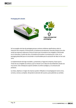Pág. 29
Packaging del calzado
Se ha escogido este tipo de packaging porque contiene emblemas significativos sobre la
intención de la empresa. Primeramente, la existencia de elementos naturales (hojas) y de color
verde que expresan esperanza y frescura hacen que el envoltorio sea amigable y relacionado
con la naturaleza. A parte de esto, el envoltorio da nombre a la empresa por sí solo, es un
packaging deducible para el consumidor e inconfundible para la asociación de ideas en tan solo
verlo.
La implementación del logo reciclable y, juntamente, el logo de la empresa, hacen que la
misión de eco-amigable sea exitosa y que la relación con la idea de naturalidad del calzado sea
muy fuerte. Este embalaje da soporte también al confort ecológico y a la artesanía del
producto.
Las ideas, objetivos e imagen de empresa quedan reflejadas en el packaging de manera clara,
correcta, concisa y completa. Atrayendo la atención del usuario y persuadiendo sus sentidos.
 