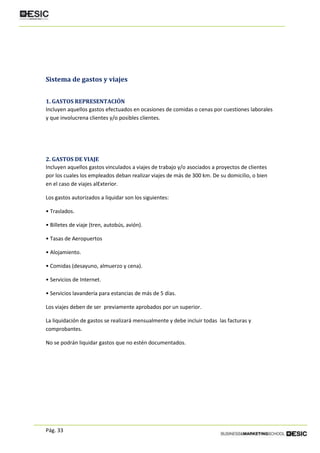 Pág. 33
Sistema de gastos y viajes
1. GASTOS REPRESENTACIÓN
Incluyen aquellos gastos efectuados en ocasiones de comidas o cenas por cuestiones laborales
y que involucrena clientes y/o posibles clientes.
2. GASTOS DE VIAJE
Incluyen aquellos gastos vinculados a viajes de trabajo y/o asociados a proyectos de clientes
por los cuales los empleados deban realizar viajes de más de 300 km. De su domicilio, o bien
en el caso de viajes alExterior.
Los gastos autorizados a liquidar son los siguientes:
• Traslados.
• Billetes de viaje (tren, autobús, avión).
• Tasas de Aeropuertos
• Alojamiento.
• Comidas (desayuno, almuerzo y cena).
• Servicios de Internet.
• Servicios lavandería para estancias de más de 5 días.
Los viajes deben de ser previamente aprobados por un superior.
La liquidación de gastos se realizará mensualmente y debe incluir todas las facturas y
comprobantes.
No se podrán liquidar gastos que no estén documentados.
 