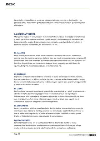 Pág. 40
La venta On-Line es el tipo de venta que más especialización necesita en distribución, y su
precio se refleja mediante los gastos de distribución y impuestos e intereses que se reflejan en
el producto.
LA OFICINA VIRTUAL
Manejar los medios de comunicación de manera efectiva hará que el vendedor ahorre tiempo
y pueda ejecutar acciones de modo más rápido, sencillo y obtendrá mejores resultados. Nos
basaremos en los objetos de comunicación más esenciales para el vendedor: el maletín, el
teléfono, el coche, el ordenador, los documentos y el PLV.
EL MALETÍN
Es sin duda nuestro armario móvil, nuestro pequeña tienda portable, es una herramienta
esencial para dar muestras y pruebas al cliente para que confíe en nuestra marca o empresa. El
maletín debe estar bien ordenado, dividido en compartimentos donde cada uno especifica una
función o deposición de una herramienta. Hay que llevar: ordenador portátil, libreta de
apuntes, bolígrafo, muestras de producto (si es necesario), etc.
EL TELÉFONO
Expresarse correctamente vía teléfono considera un punto positivo del vendedor al cliente.
Hay que tener siempre el teléfono móvil activo para localizar y ser localizable para los clientes.
Es una herramienta básica para la venta en distancia y un soporte para garantir un seguimiento
y fidelidad instantánea al cliente.
EL COCHE
Es el medio de transporte que dispone un vendedor para desplazarse y asistir personalmente a
atender al cliente. La empresa proporciona al vendedor el vehículo y el repostaje de
hidrocarburos, pero este debe de ser previsor y jugar con el ahorro de combustible, de modo
que obtenga un beneficio extra. Esto se consigue creando una ruta para seguirla con el
automóvil de modo que esta genere las mínimas pérdidas.
EL ORDENADOR
Es otra herramienta principal para el vendedor. En ella obtiene una cantidad más amplia de
información para mostrar al cliente y adquiere una formalidad y credibilidad más elevada ya
que se puede mostrar gráficas y se puede acceder a múltiples funciones de forma que se
triplica la fluidez de información y de actividad de comunicación.
LOS DOCUMENTOS
Es la información básica con la cual nos expondremos delante del cliente. La buena
organización y la pulcritud de las páginas crean una imagen respeto al cliente que influye
mucho en la organización personal y define al vendedor como a buen profesional.
 