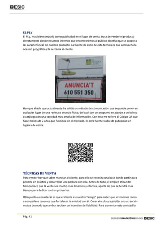 Pág. 41
EL PLV
El PLV, más bien conocido como publicidad en el lugar de venta, trata de vender el producto
directamente donde nosotros creemos que encontraremos al público objetivo que se acople a
las características de nuestro producto. La fuente de éxito de esta técnica es que aprovecha la
ocasión geográfica y la cercanía al cliente.
Hay que añadir que actualmente ha salido un método de comunicación que se puede poner en
cualquier lugar de una revista o anuncio físico, del cual con un programa se accede a un folleto
o catálogo con una cantidad muy amplia de información. Con esto me refiero al Código QR que
hace menos de 2 años que funciona en el mercado. Es otra fuente viable de publicidad en
lugares de venta.
TÉCNICAS DE VENTA
Para vender hay que saber manejar al cliente, para ello se necesita una base donde partir para
ponerla en práctica y desarrollar una postura con ella. Antes de todo, el empleo eficaz del
tiempo hace que la venta sea mucho más dinámica y efectiva, aparte de que se tendrá más
tiempo para dedicar a otros proyectos.
Otro punto a considerar es que el cliente es nuestro “amigo” para saber que le tenemos como
a compañero tenemos que fortalecer la amistad con él. Crear vínculos y ejercitar una atracción
mutua de modo que ambos reciben un incentivo de fiabilidad. Para aumentar esta amistad lo
 