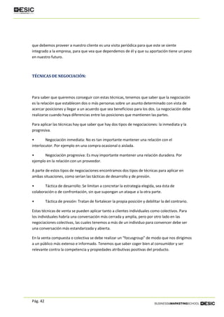 Pág. 42
que debemos proveer a nuestro cliente es una visita periódica para que este se siente
integrado a la empresa, para que vea que dependemos de él y que su aportación tiene un peso
en nuestro futuro.
TÉCNICAS DE NEGOCIACIÓN:
Para saber que queremos conseguir con estas técnicas, tenemos que saber que la negociación
es la relación que establecen dos o más personas sobre un asunto determinado con vista de
acercar posiciones y llegar a un acuerdo que sea beneficioso para los dos. La negociación debe
realizarse cuando haya diferencias entre las posiciones que mantienen las partes.
Para aplicar las técnicas hay que saber que hay dos tipos de negociaciones: la inmediata y la
progresiva.
• Negociación inmediata: No es tan importante mantener una relación con el
interlocutor. Por ejemplo en una compra ocasional o aislada.
• Negociación progresiva: Es muy importante mantener una relación duradera. Por
ejemplo en la relación con un proveedor.
A parte de estos tipos de negociaciones encontramos dos tipos de técnicas para aplicar en
ambas situaciones, como serían las tácticas de desarrollo y de presión.
• Táctica de desarrollo: Se limitan a concretar la estrategia elegida, sea ésta de
colaboración o de confrontación, sin que supongan un ataque a la otra parte.
• Táctica de presión: Tratan de fortalecer la propia posición y debilitar la del contrario.
Estas técnicas de venta se pueden aplicar tanto a clientes individuales como colectivos. Para
los individuales habría una conversación más cerrada y amplia, pero por otro lado en las
negociaciones colectivas, las cuales tenemos a más de un individuo para convencer debe ser
una conversación más estandarizada y abierta.
En la venta compuesta o colectiva se debe realizar un “focusgroup” de modo que nos dirigimos
a un público más extenso e informado. Tenemos que saber coger bien al consumidor y ser
relevante contra la competencia y propiedades atributivas positivas del producto.
 