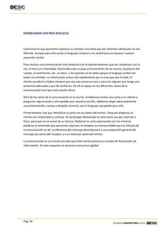 Pág. 43
EXPRESARSE CON MÁS EFICACIA:
Comunicar lo que queremos expresar es siempre una meta que por distintos obstáculos se nos
dificulta. Aunque para ello existe el lenguaje corporal o no verbal para enriquecer nuestra
expresión verbal.
Para realizar una comunicación más dinámica con el oyente tenemos que ser cautelosos con la
voz, el tono y la intensidad. Dominado esto se pasa al movimiento de las manos, la postura del
cuerpo, la vestimenta, etc., es decir, a los oyentes se les debe apoyar el lenguaje verbal con
todos los sentidos. La información entra más rápidamente por la vista que por el oído. El
cliente accederá a hablar siempre que sea una conversa cara a cara con alguien que tenga una
presencia adecuada y que dé confianza. De allí el apoyo en las diferentes raíces de la
comunicación hará que esta resulte eficaz.
Otra de las raíces de la comunicación es la escrita. Si debemos enviar una carta a un cliente o
preguntar alguna duda u otro pedido que requiera escribir, debemos elegir adecuadamente
una presentación, cuerpo y despido correcto, con el lenguaje apropiado para ello.
Primeramente, hay que identificar la carta con los datos del emisor. Después dirigirnos al
cliente con simplicidad y cortesía. Sin prolongar demasiado la carta tanto sea por internet o
física, para que no se cansé de su lectura. Redactar la carta expresando con las mínimas
palabras el contenido que queremos expresar al receptor es imprescindible para la eficacia de
la comunicación se dé. La eficiencia del mensaje desembocará a una aceptación general del
mensaje por parte del receptor y a un éxito por parte del emisor.
La comunicación es un círculo cerrado que tiene varios procesos y canales de fluctuación de
información. En este esquema se aprecia la estructura global:
 