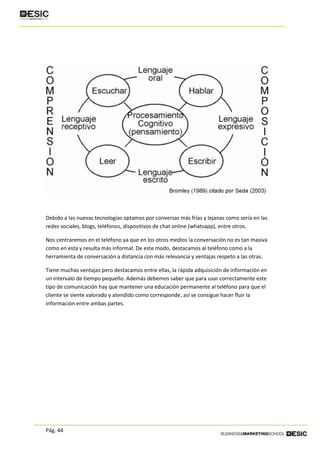 Pág. 44
Debido a las nuevas tecnologías optamos por conversas más frías y lejanas como sería en las
redes sociales, blogs, teléfonos, dispositivos de chat online (whatsapp), entre otros.
Nos centraremos en el teléfono ya que en los otros medios la conversación no es tan masiva
como en esta y resulta más informal. De este modo, destacamos al teléfono como a la
herramienta de conversación a distancia con más relevancia y ventajas respeto a las otras.
Tiene muchas ventajas pero destacamos entre ellas, la rápida adquisición de información en
un intervalo de tiempo pequeño. Además debemos saber que para usar correctamente este
tipo de comunicación hay que mantener una educación permanente al teléfono para que el
cliente se siente valorado y atendido como corresponde, así se consigue hacer fluir la
información entre ambas partes.
 