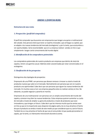 Pág. 47
ANEXO 1 (VENTAS B2B)
Estructura de una venta
1. Prospección (perfil del comprador):
El perfil de comprador que buscamos son empresarios que tengan una pyme o multinacional
del calzado. Esta persona tiene que tener un espíritu innovador, que arriesgue su capital, que
se adapte a las nuevas tendencias del mercado (ecologismo) y por lo tanto, que acostumbre a
ver oportunidades. Sería recomendable que en su empresa realicen vendas on-line o que
simplemente tengan cierto conocimiento del mundo digital.
2. Identificación de los compradores potenciales
Los compradores potenciales de nuestro producto son empresas que dentro de stock de
zapatos, tienen una gamma casual. Además están caracterizadas por estar concienciadas en el
ecologismo.
3. Clasificación de los prospectos
Distinguimos dos tipologías de prospectos:
Empresario de una PYME: son personas que desean renovar e innovar su stock a través de
productos nuevos que salen en el mercado. Normalmente son persona que ven en nuestro
producto una oportunidad. Cabe decir que son personas que siguen las nuevas tendencias del
mercado. En muchos casos al ser una empresa pequeña estos no realizan ventas on-line. No
obstante, se puede negociar y ponerlo en marcha.
Empresario de una multinacional: son personas con un amplio conocimiento del mundo del
zapato y conocen muy bien las nuevas tendencias. Estas empresas quieren aumentar su cuota
de mercado a través de ampliar su gama de productos a través de productos que sean
innovadores y que tengan un futuro. Cabe decir que les interesa mucho que las ventas sean
on-line ya que en la mayoría de casos disponen de página web y les es muy atractivo el hecho
de que el producto se venda a través de este medio ya que consideran que es y será el futuro.
También les es muy atractivo el hecho de que sea el consumidor el que pueda personalizar el
zapato, por lo tanto, es interesante mencionarlo durante la venta.
 