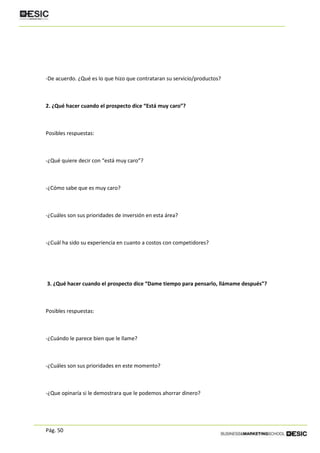 Pág. 50
-De acuerdo. ¿Qué es lo que hizo que contrataran su servicio/productos?
2. ¿Qué hacer cuando el prospecto dice “Está muy caro”?
Posibles respuestas:
-¿Qué quiere decir con “está muy caro”?
-¿Cómo sabe que es muy caro?
-¿Cuáles son sus prioridades de inversión en esta área?
-¿Cuál ha sido su experiencia en cuanto a costos con competidores?
3. ¿Qué hacer cuando el prospecto dice “Dame tiempo para pensarlo, llámame después”?
Posibles respuestas:
-¿Cuándo le parece bien que le llame?
-¿Cuáles son sus prioridades en este momento?
-¿Que opinaría si le demostrara que le podemos ahorrar dinero?
 