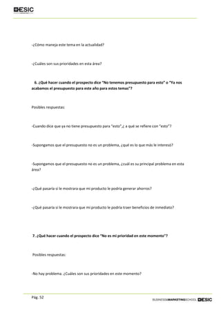 Pág. 52
-¿Cómo maneja este tema en la actualidad?
-¿Cuáles son sus prioridades en esta área?
6. ¿Qué hacer cuando el prospecto dice “No tenemos presupuesto para esto” o “Ya nos
acabamos el presupuesto para este año para estos temas”?
Posibles respuestas:
-Cuando dice que ya no tiene presupuesto para “esto”,¿ a qué se refiere con “esto”?
-Supongamos que el presupuesto no es un problema, ¿qué es lo que más le interesó?
-Supongamos que el presupuesto no es un problema, ¿cuál es su principal problema en esta
área?
-¿Qué pasaría si le mostrara que mi producto le podría generar ahorros?
-¿Qué pasaría si le mostrara que mi producto le podría traer beneficios de inmediato?
7. ¿Qué hacer cuando el prospecto dice “No es mi prioridad en este momento"?
Posibles respuestas:
-No hay problema. ¿Cuáles son sus prioridades en este momento?
 