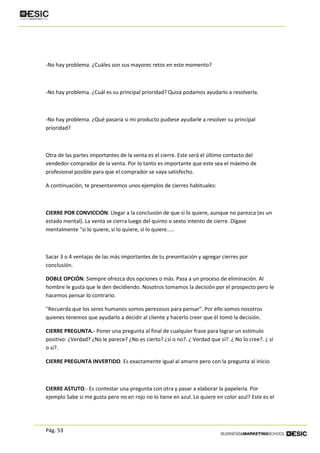 Pág. 53
-No hay problema. ¿Cuáles son sus mayores retos en este momento?
-No hay problema. ¿Cuál es su principal prioridad? Quizá podamos ayudarlo a resolverla.
-No hay problema. ¿Qué pasaría si mi producto pudiese ayudarle a resolver su principal
prioridad?
Otra de las partes importantes de la venta es el cierre. Este será el último contacto del
vendedor-comprador de la venta. Por lo tanto es importante que este sea el máximo de
profesional posible para que el comprador se vaya satisfecho.
A continuación, te presentaremos unos ejemplos de cierres habituales:
CIERRE POR CONVICCIÓN: Llegar a la conclusión de que si lo quiere, aunque no parezca (es un
estado mental). La venta se cierra luego del quinto o sexto intento de cierre. Dígase
mentalmente "si lo quiere, si lo quiere, si lo quiere.....
Sacar 3 o 4 ventajas de las más importantes de tu presentación y agregar cierres por
conclusión.
DOBLE OPCIÓN: Siempre ofrezca dos opciones o más. Pasa a un proceso de eliminación. Al
hombre le gusta que le den decidiendo. Nosotros tomamos la decisión por el prospecto pero le
hacemos pensar lo contrario.
"Recuerda que los seres humanos somos perezosos para pensar". Por ello somos nosotros
quienes tenemos que ayudarlo a decidir al cliente y hacerlo creer que él tomó la decisión.
CIERRE PREGUNTA.- Poner una pregunta al final de cualquier frase para lograr un estímulo
positivo: ¿Verdad? ¿No le parece? ¿No es cierto? ¿sí o no?. ¿ Verdad que sí?. ¿ No lo cree?. ¿ sí
o sí?.
CIERRE PREGUNTA INVERTIDO. Es exactamente igual al amarre pero con la pregunta al inicio.
CIERRE ASTUTO.- Es contestar una pregunta con otra y pasar a elaborar la papelería. Por
ejemplo Sabe si me gusta pero no en rojo no lo tiene en azul. Lo quiere en color azul? Este es el
 