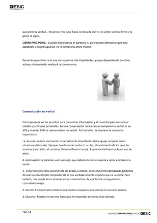 Pág. 54
que prefería verdad... Encamino mis paso hacia la mesa de cierre, no voltee camina firme y la
gente te sigue.
CIERRE PING PONG.- Cuando el prospecto es agresivo. Si yo le puedo demostrar que esta
adaptable a su presupuesto yo lo compraría ahora mismo.
Recuerda que el cierre es una de las partes más importantes, ya que dependiendo de cómo
actúes, el comprador realizará la compra o no.
Comunicación no verbal
El componente verbal se utiliza para comunicar información y el no verbal para comunicar
estados y actitudes personales. En una conversación cara a cara el componente verbal es un
35% y más del 65% es comunicación no verbal. Por lo tanto, la empresa le da mucha
importancia.
La cara y las manos son fuentes especialmente importantes del lenguaje corporal en las
situaciones laborales. Ejemplo de ello son el contacto ocular, el movimiento de los ojos, las
sonrisas y los ceños, el contacto físico y el fruncir la ceja. Es primordial hacer un buen uso de
estos.
A continuación te daremos unos consejos que deberás tener en cuenta a la hora de hacer la
venta:
1. Evitar movimientos excesivos de los brazos o manos. Si nos movemos demasiado podemos
desviar la atención del comprador de lo que verdaderamente importa que es la venta. Para
evitarlo, nos puede servir ensayar estos movimientos, de esa forma conseguiremos
controlarlos mejor.
2. Sonreír. Es importante mostrar una postura relajada y una sonrisa en nuestros rostros.
3. Cercanía: Mostrarte cercano hace que el comprador se sienta más cómodo.
 