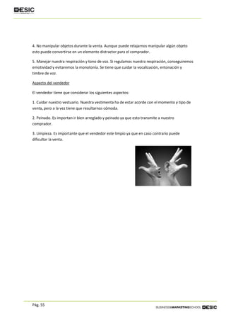 Pág. 55
4. No manipular objetos durante la venta. Aunque puede relajarnos manipular algún objeto
esto puede convertirse en un elemento distractor para el comprador.
5. Manejar nuestra respiración y tono de voz. Si regulamos nuestra respiración, conseguiremos
emotividad y evitaremos la monotonía. Se tiene que cuidar la vocalización, entonación y
timbre de voz.
Aspecto del vendedor
El vendedor tiene que considerar los siguientes aspectos:
1. Cuidar nuestro vestuario. Nuestra vestimenta ha de estar acorde con el momento y tipo de
venta, pero a la vez tiene que resultarnos cómoda.
2. Peinado. Es importan ir bien arreglado y peinado ya que esto transmite a nuestro
comprador.
3. Limpieza. Es importante que el vendedor este limpio ya que en caso contrario puede
dificultar la venta.
 