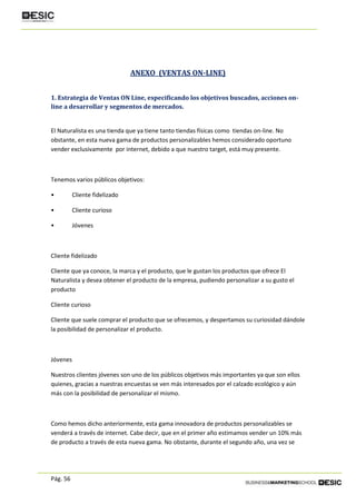 Pág. 56
ANEXO (VENTAS ON-LINE)
1. Estrategia de Ventas ON Line, especificando los objetivos buscados, acciones on-
line a desarrollar y segmentos de mercados.
El Naturalista es una tienda que ya tiene tanto tiendas físicas como tiendas on-line. No
obstante, en esta nueva gama de productos personalizables hemos considerado oportuno
vender exclusivamente por internet, debido a que nuestro target, está muy presente.
Tenemos varios públicos objetivos:
• Cliente fidelizado
• Cliente curioso
• Jóvenes
Cliente fidelizado
Cliente que ya conoce, la marca y el producto, que le gustan los productos que ofrece El
Naturalista y desea obtener el producto de la empresa, pudiendo personalizar a su gusto el
producto
Cliente curioso
Cliente que suele comprar el producto que se ofrecemos, y despertamos su curiosidad dándole
la posibilidad de personalizar el producto.
Jóvenes
Nuestros clientes jóvenes son uno de los públicos objetivos más importantes ya que son ellos
quienes, gracias a nuestras encuestas se ven más interesados por el calzado ecológico y aún
más con la posibilidad de personalizar el mismo.
Como hemos dicho anteriormente, esta gama innovadora de productos personalizables se
venderá a través de internet. Cabe decir, que en el primer año estimamos vender un 10% más
de producto a través de esta nueva gama. No obstante, durante el segundo año, una vez se
 