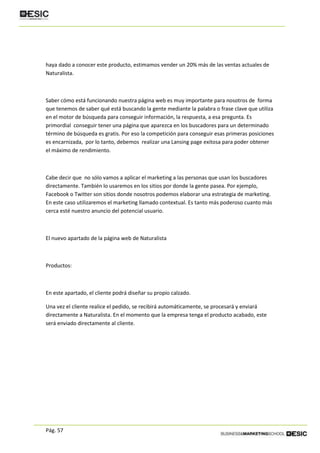 Pág. 57
haya dado a conocer este producto, estimamos vender un 20% más de las ventas actuales de
Naturalista.
Saber cómo está funcionando nuestra página web es muy importante para nosotros de forma
que tenemos de saber qué está buscando la gente mediante la palabra o frase clave que utiliza
en el motor de búsqueda para conseguir información, la respuesta, a esa pregunta. Es
primordial conseguir tener una página que aparezca en los buscadores para un determinado
término de búsqueda es gratis. Por eso la competición para conseguir esas primeras posiciones
es encarnizada, por lo tanto, debemos realizar una Lansing page exitosa para poder obtener
el máximo de rendimiento.
Cabe decir que no sólo vamos a aplicar el marketing a las personas que usan los buscadores
directamente. También lo usaremos en los sitios por donde la gente pasea. Por ejemplo,
Facebook o Twitter son sitios donde nosotros podemos elaborar una estrategia de marketing.
En este caso utilizaremos el marketing llamado contextual. Es tanto más poderoso cuanto más
cerca esté nuestro anuncio del potencial usuario.
El nuevo apartado de la página web de Naturalista
Productos:
En este apartado, el cliente podrá diseñar su propio calzado.
Una vez el cliente realice el pedido, se recibirá automáticamente, se procesará y enviará
directamente a Naturalista. En el momento que la empresa tenga el producto acabado, este
será enviado directamente al cliente.
 