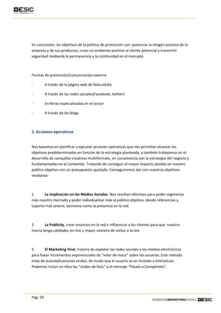 Pág. 59
En conclusión, los objetivos de la política de promoción son: potenciar la imagen positiva de la
empresa y de sus productos, crear un ambiente positivo al cliente potencial y transmitir
seguridad mediante la permanencia y la continuidad en el mercado.
Formas de promoción/comunicación externa
- A través de la página web de Naturalista
- A través de las redes sociales(Facebook, twitter)
- En ferias especializadas en el sector
- A través de los blogs
2. Acciones operativas
Nos basamos en planificar y ejecutar acciones operativas que nos permitan alcanzar los
objetivos predeterminados en función de la estrategia planteada, y también trabajamos en el
desarrollo de campañas creativas multiformato, en consonancia con la estrategia del negocio y
fundamentadas en el contenido. Tratando de conseguir el mayor impacto posible en nuestro
público objetivo con un presupuesto ajustado. Conseguiremos dar con nuestros objetivos
mediante:
1. La implicación en los Medios Sociales. Nos resultan efectivos para poder segmentar
más nuestro mercado y poder individualizar más al público objetivo, dando referencias y
soporte más severo, asimismo como la presencia en la red.
2. La Publicity, crear anuncios en la red e influenciar a los clientes para que nuestra
marca tenga calidades on-line y mayor número de visitas a la red.
3. El Marketing Viral, trataría de explotar las redes sociales y los medios electrónicos
para hacer incrementos exponenciales de “valor de maca” sobre los usuarios. Este método
trata de autoreplicaciones virales, de modo que el usuario se ve incitado a interactuar.
Podemos incluir en ellos los “clubes de fans” o el mensaje “Pásalo o Compártelo”.
 