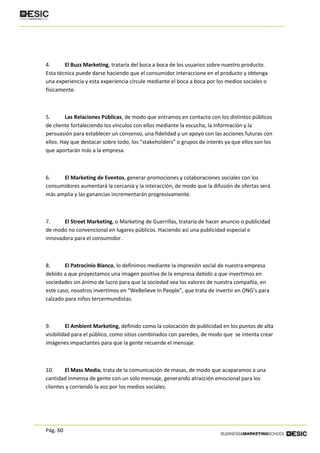 Pág. 60
4. El Buzz Marketing, trataría del boca a boca de los usuarios sobre nuestro producto.
Esta técnica puede darse haciendo que el consumidor interaccione en el producto y obtenga
una experiencia y esta experiencia circule mediante el boca a boca por los medios sociales o
físicamente.
5. Las Relaciones Públicas, de modo que entramos en contacto con los distintos públicos
de cliente fortaleciendo los vínculos con ellos mediante la escucha, la información y la
persuasión para establecer un consenso, una fidelidad y un apoyo con las acciones futuras con
ellos. Hay que destacar sobre todo, los “stakeholders” o grupos de interés ya que ellos son los
que aportarán más a la empresa.
6. El Marketing de Eventos, generar promociones y colaboraciones sociales con los
consumidores aumentará la cercanía y la interacción, de modo que la difusión de ofertas será
más amplia y las ganancias incrementarán progresivamente.
7. El Street Marketing, o Marketing de Guerrillas, trataría de hacer anuncio o publicidad
de modo no convencional en lugares públicos. Haciendo así una publicidad especial e
innovadora para el consumidor.
8. El Patrocinio Blanco, lo definimos mediante la impresión social de nuestra empresa
debido a que proyectamos una imagen positiva de la empresa debido a que invertimos en
sociedades sin ánimo de lucro para que la sociedad vea los valores de nuestra compañía, en
este caso, nosotros invertimos en “WeBelieve In People”, que trata de invertir en ONG’s para
calzado para niños tercermundistas.
9. El Ambient Marketing, definido como la colocación de publicidad en los puntos de alta
visibilidad para el público, como sitios combinados con paredes, de modo que se intenta crear
imágenes impactantes para que la gente recuerde el mensaje.
10. El Mass Media, trata de la comunicación de masas, de modo que acaparamos a una
cantidad inmensa de gente con un solo mensaje, generando atracción emocional para los
clientes y corriendo la voz por los medios sociales.
 