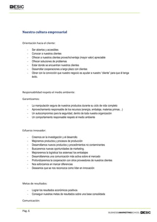 Pág. 6
Nuestra cultura empresarial
Orientación hacia el cliente:
- Ser abiertos y accesibles
- Conocer a nuestros clientes
- Ofrecer a nuestros clientes provecho/ventaja (mayor valor) apreciable
- Ofrecer soluciones de problemas
- Estar donde se encuentran nuestros clientes
- Desarrollar cooperaciones a largo plazo con clientes
- Obrar con la convicción que nuestro negocio es ayudar a nuestro “cliente” para que él tenga
éxito.
Responsabilidad respeto el medio ambiente:
Garantizamos:
- La manipulación segura de nuestros productos durante su ciclo de vida completo
- Aprovechamiento responsable de los recursos (energía, embalaje, materias primas…)
- Un autocompromiso para la seguridad, dentro de toda nuestra organización
- Un comportamiento responsable respeto el medio ambiente
Esfuerzo innovador:
- Creemos en la investigación y el desarrollo
- Mejoramos productos y procesos de producción
- Desarrollamos nuevos productos y procedimientos no contaminantes
- Buscaremos nuevas oportunidades de marketing.
- Mejoraremos la logística/ los sistemas/ los embalajes
- Desarrollaremos una comunicación más activa sobre el mercado
- Profundizaremos la cooperación con otros proveedores de nuestros clientes
- Nos esforzamos en marcar diferencias
- Deseamos que se nos reconozca como líder en innovación
Metas de resultados:
- Lograr los resultados económicos positivos
- Conseguir nuestras metas de resultados sobre una base consolidada
Comunicación:
 