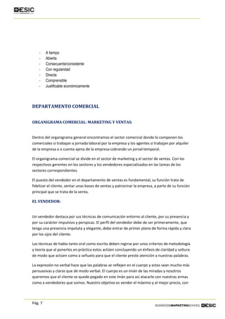 Pág. 7
- A tiempo
- Abierta
- Consecuente/consistente
- Con regularidad
- Directa
- Comprensible
- Justificable económicamente
DEPARTAMENTO COMERCIAL
ORGANIGRAMA COMERCIAL: MARKETING Y VENTAS:
Dentro del organigrama general encontramos el sector comercial donde lo componen los
comerciales si trabajan a jornada laboral por la empresa y los agentes si trabajan por alquiler
de la empresa o a cuenta ajena de la empresa cobrando un jornal temporal.
El organigrama comercial se divide en el sector de marketing y el sector de ventas. Con los
respectivos gerentes en los sectores y los vendedores especializados en las tareas de los
sectores correspondientes.
El puesto del vendedor en el departamento de ventas es fundamental, su función trata de
fidelizar el cliente, sentar unas bases de ventas y patrocinar la empresa, a parte de su función
principal que se trata de la venta.
EL VENDEDOR:
Un vendedor destaca por sus técnicas de comunicación entorno al cliente, por su presencia y
por su carácter impulsivo y perspicaz. El perfil del vendedor debe de ser primeramente, que
tenga una presencia impoluta y elegante, debe entrar de primer plano de forma rápida y clara
por los ojos del cliente.
Las técnicas de habla tanto oral como escrita deben regirse por unos criterios de metodología
y teoría que al ponerlos en práctica estos actúen concluyendo un énfasis de claridad y soltura
de modo que actúen como a señuelo para que el cliente preste atención a nuestras palabras.
La expresión no verbal hace que las palabras se reflejen en el cuerpo y estas sean mucho más
persuasivas y claras que de modo verbal. El cuerpo es un imán de las miradas y nosotros
queremos que el cliente se quede pegado en este imán para así atacarle con nuestras armas
como a vendedores que somos. Nuestro objetivo es vender el máximo y al mejor precio, con
 
