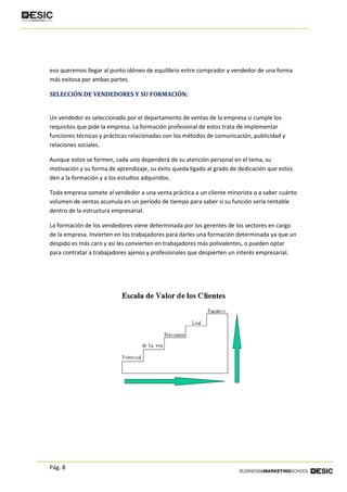 Pág. 8
eso queremos llegar al punto idóneo de equilibrio entre comprador y vendedor de una forma
más exitosa por ambas partes.
SELECCIÓN DE VENDEDORES Y SU FORMACIÓN:
Un vendedor es seleccionado por el departamento de ventas de la empresa si cumple los
requisitos que pide la empresa. La formación profesional de estos trata de implementar
funciones técnicas y prácticas relacionadas con los métodos de comunicación, publicidad y
relaciones sociales.
Aunque estos se formen, cada uno dependerá de su atención personal en el tema, su
motivación y su forma de aprendizaje, su éxito queda ligado al grado de dedicación que estos
den a la formación y a los estudios adquiridos.
Toda empresa somete al vendedor a una venta práctica a un cliente minorista o a saber cuánto
volumen de ventas acumula en un período de tiempo para saber si su función sería rentable
dentro de la estructura empresarial.
La formación de los vendedores viene determinada por los gerentes de los sectores en cargo
de la empresa. Invierten en los trabajadores para darles una formación determinada ya que un
despido es más caro y así les convierten en trabajadores más polivalentes, o pueden optar
para contratar a trabajadores ajenos y profesionales que despierten un interés empresarial.
 