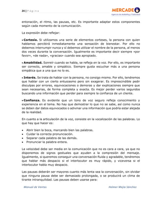 24 | P á g i n a
Manual de Ventas Helmer Mejía Sánchez
entonación, el ritmo, las pausas, etc. Es importante adaptar estos componentes
según cada momento de la comunicación.
La expresión debe reflejar:
• Cortesía. Si utilizamos una serie de elementos corteses, la persona con quien
hablamos percibirá inmediatamente una sensación de bienestar. Por ello no
debemos interrumpir nunca y sí debemos utilizar el nombre de la persona, al menos
dos veces durante la conversación. Igualmente es importante decir siempre «por
favor», «de nada», «gracias» cuando sea apropiado.
• Amabilidad. Sonreír cuando se habla, se refleja en la voz. Por ello, es importante
ser correcto, amable y simpático. Siempre gusta escuchar más a una persona
simpática que a una que no lo es.
• Interés. Se trata de hablar con la persona, no consigo mismo. Por ello, tendremos
que hablar con un cierto entusiasmo pero sin exagerar. Es imprescindible pedir
disculpas por errores, equivocaciones o demoras y dar explicaciones siempre que
sean necesarias, de forma completa y exacta. Es mejor perder varios segundos
buscando una información que perder para siempre la confianza de un cliente.
• Confianza. Es evidente que un tono de voz seguro refleja conocimiento y
experiencia en el tema. No hay que demostrar lo que no se sabe, así como nunca
se deben dar datos equivocados o adivinar una información que podría estar alejada
de la realidad.
En cuanto a la articulación de la voz, consiste en la vocalización de las palabras. Lo
que hay que hacer es:
• Abrir bien la boca, marcando bien las palabras.
• Cuidar la correcta pronunciación.
• Separar cada palabra de las demás.
• Pronunciar la palabra entera.
La velocidad debe ser media en la comunicación que no es cara a cara, ya que no
disponemos de signos gestuales que ayuden a la compresión del mensaje.
Igualmente, si queremos conseguir una conversación fluida y agradable, tendremos
que hablar más despacio si el interlocutor es muy rápido, y viceversa si el
interlocutor habla muy despacio.
Las pausas deberán ser mayores cuanto más lenta sea la conversación, sin olvidar
que ninguna pausa debe ser demasiado prolongada, o se producirá un clima de
tirante intranquilidad. Las pausas deben usarse para:
 