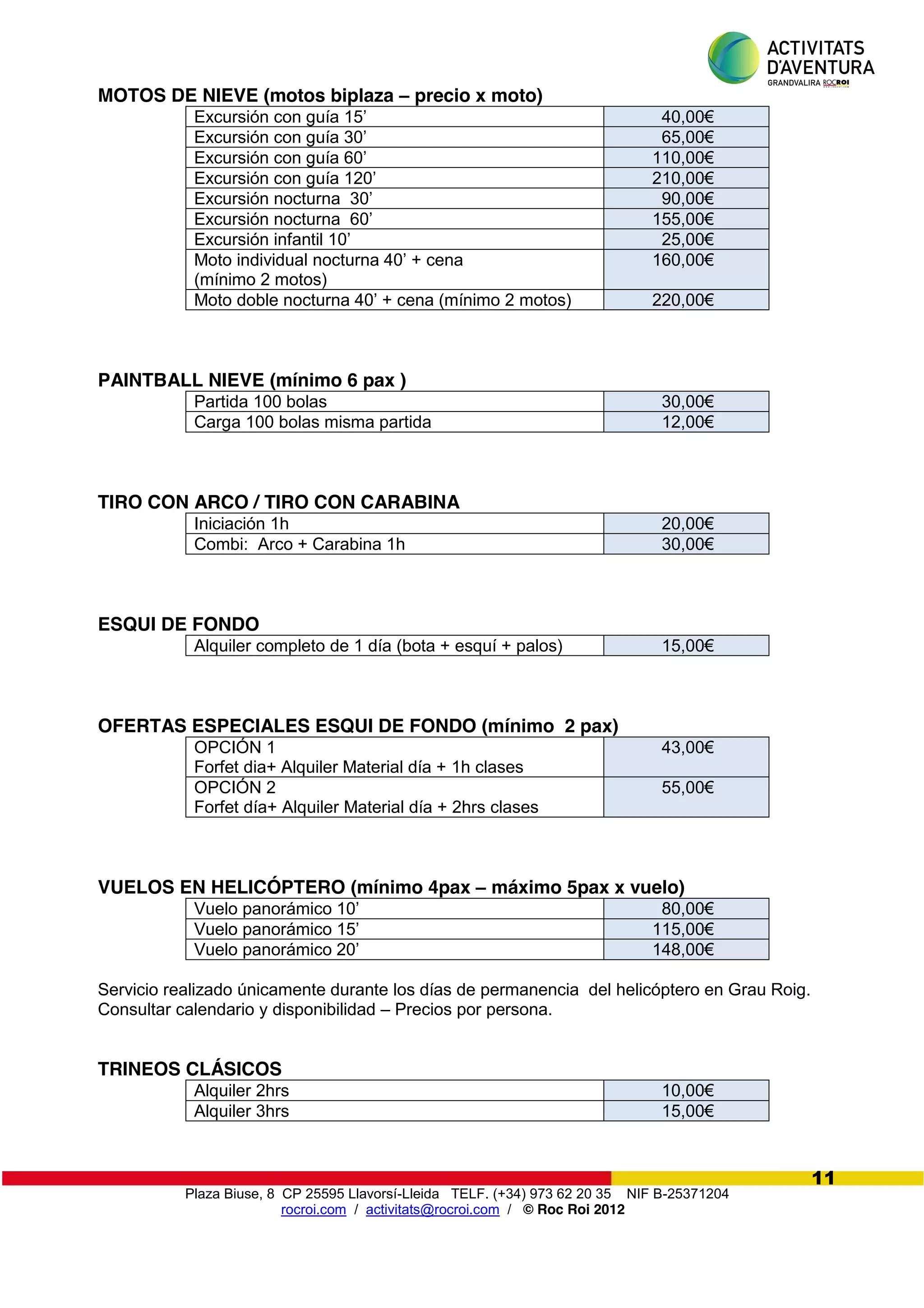 Plaza Biuse, 8 CP 25595 Llavorsí-Lleida TELF. (+34) 973 62 20 35 NIF B-25371204
rocroi.com / activitats@rocroi.com / © Roc Roi 2012
11
MOTOS DE NIEVE (motos biplaza – precio x moto)
Excursión  con  guía  15’ 40,00€
Excursión  con  guía  30’ 65,00€
Excursión  con  guía  60’ 110,00€
Excursión  con  guía  120’ 210,00€
Excursión  nocturna    30’ 90,00€
Excursión  nocturna    60’ 155,00€
Excursión  infantil  10’ 25,00€
Moto  individual  nocturna  40’  +  cena  
(mínimo 2 motos)
160,00€
Moto  doble  nocturna  40’ + cena (mínimo 2 motos) 220,00€
PAINTBALL NIEVE (mínimo 6 pax )
Partida 100 bolas 30,00€
Carga 100 bolas misma partida 12,00€
TIRO CON ARCO / TIRO CON CARABINA
Iniciación 1h 20,00€
Combi: Arco + Carabina 1h 30,00€
ESQUI DE FONDO
Alquiler completo de 1 día (bota + esquí + palos) 15,00€
OFERTAS ESPECIALES ESQUI DE FONDO (mínimo 2 pax)
OPCIÓN 1
Forfet dia+ Alquiler Material día + 1h clases
43,00€
OPCIÓN 2
Forfet día+ Alquiler Material día + 2hrs clases
55,00€
VUELOS EN HELICÓPTERO (mínimo 4pax – máximo 5pax x vuelo)
Vuelo  panorámico  10’ 80,00€
Vuelo  panorámico  15’ 115,00€
Vuelo  panorámico  20’ 148,00€
Servicio realizado únicamente durante los días de permanencia del helicóptero en Grau Roig.
Consultar calendario y disponibilidad – Precios por persona.
TRINEOS CLÁSICOS
Alquiler 2hrs 10,00€
Alquiler 3hrs 15,00€
 