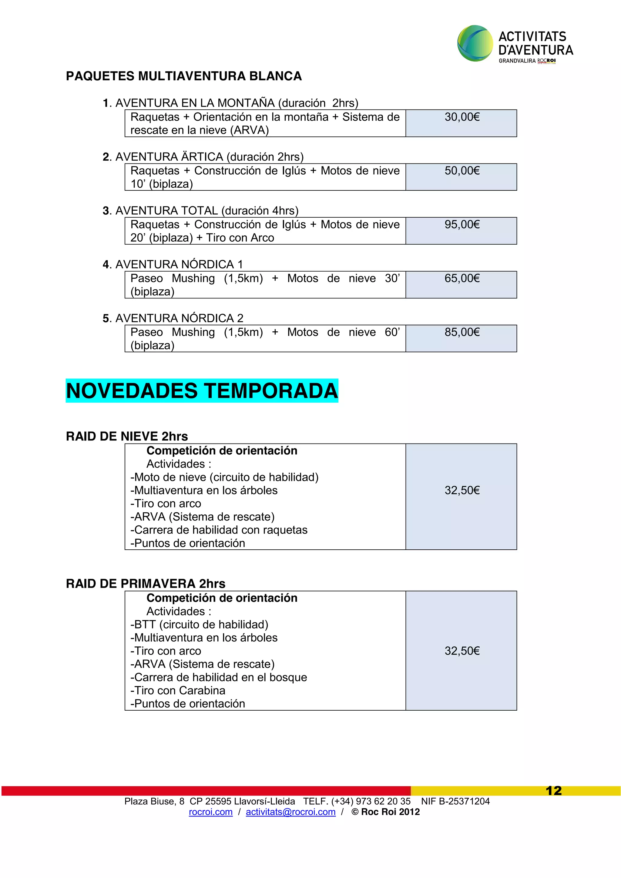 Plaza Biuse, 8 CP 25595 Llavorsí-Lleida TELF. (+34) 973 62 20 35 NIF B-25371204
rocroi.com / activitats@rocroi.com / © Roc Roi 2012
12
PAQUETES MULTIAVENTURA BLANCA
1. AVENTURA EN LA MONTAÑA (duración 2hrs)
Raquetas + Orientación en la montaña + Sistema de
rescate en la nieve (ARVA)
30,00€
2. AVENTURA ÄRTICA (duración 2hrs)
Raquetas + Construcción de Iglús + Motos de nieve
10’  (biplaza)
50,00€
3. AVENTURA TOTAL (duración 4hrs)
Raquetas + Construcción de Iglús + Motos de nieve
20’  (biplaza)  +  Tiro  con  Arco
95,00€
4. AVENTURA NÓRDICA 1
Paseo Mushing (1,5km) +   Motos   de   nieve   30’  
(biplaza)
65,00€
5. AVENTURA NÓRDICA 2
Paseo Mushing (1,5km) +   Motos   de   nieve   60’  
(biplaza)
85,00€
NOVEDADES TEMPORADA
RAID DE NIEVE 2hrs
Competición de orientación
Actividades :
-Moto de nieve (circuito de habilidad)
-Multiaventura en los árboles
-Tiro con arco
-ARVA (Sistema de rescate)
-Carrera de habilidad con raquetas
-Puntos de orientación
32,50€
RAID DE PRIMAVERA 2hrs
Competición de orientación
Actividades :
-BTT (circuito de habilidad)
-Multiaventura en los árboles
-Tiro con arco
-ARVA (Sistema de rescate)
-Carrera de habilidad en el bosque
-Tiro con Carabina
-Puntos de orientación
32,50€
 