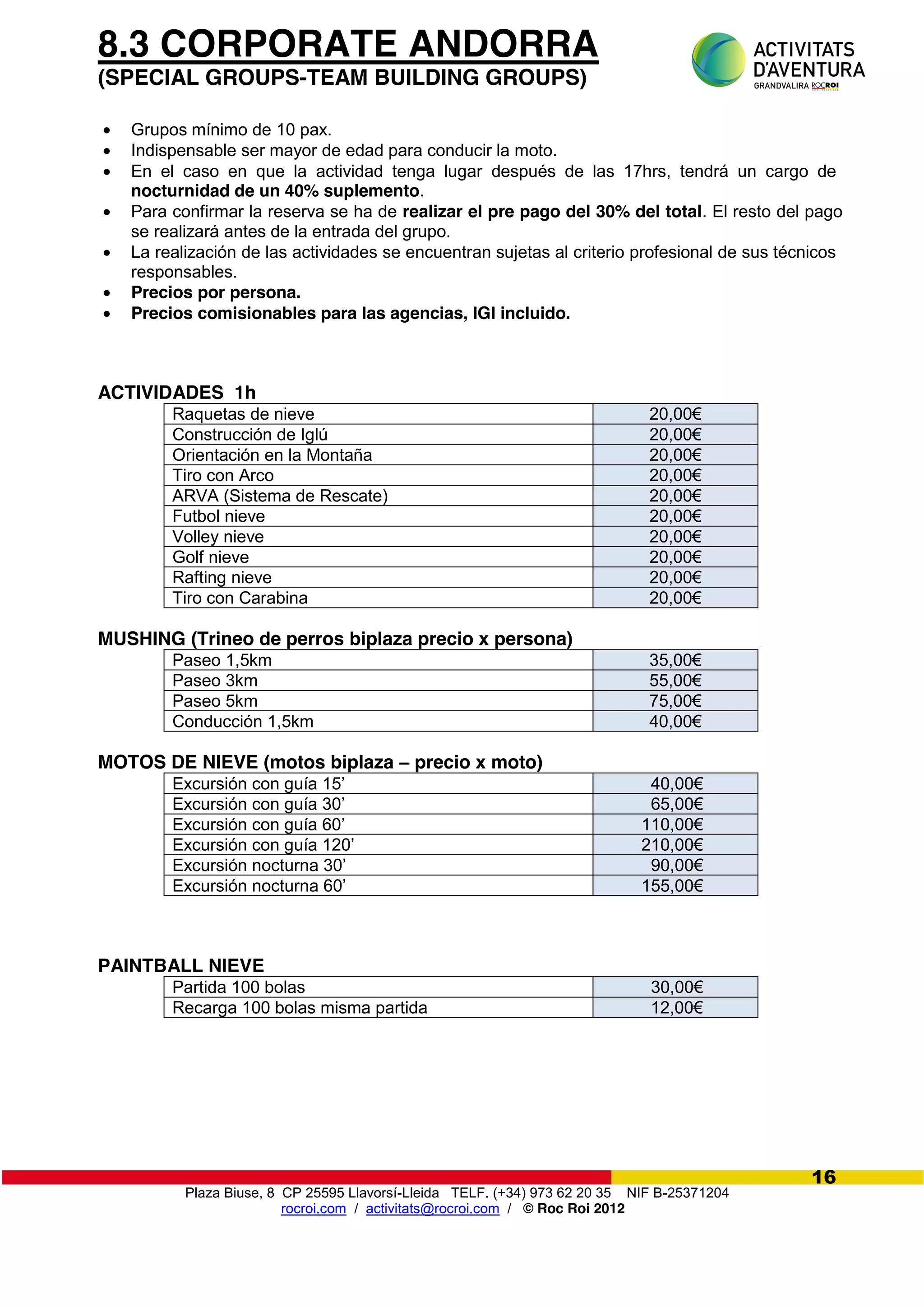 Plaza Biuse, 8 CP 25595 Llavorsí-Lleida TELF. (+34) 973 62 20 35 NIF B-25371204
rocroi.com / activitats@rocroi.com / © Roc Roi 2012
16
8.3 CORPORATE ANDORRA
(SPECIAL GROUPS-TEAM BUILDING GROUPS)
Grupos mínimo de 10 pax.
Indispensable ser mayor de edad para conducir la moto.
En el caso en que la actividad tenga lugar después de las 17hrs, tendrá un cargo de
nocturnidad de un 40% suplemento.
Para confirmar la reserva se ha de realizar el pre pago del 30% del total. El resto del pago
se realizará antes de la entrada del grupo.
La realización de las actividades se encuentran sujetas al criterio profesional de sus técnicos
responsables.
Precios por persona.
Precios comisionables para las agencias, IGI incluido.
ACTIVIDADES 1h
Raquetas de nieve 20,00€
Construcción de Iglú 20,00€
Orientación en la Montaña 20,00€
Tiro con Arco 20,00€
ARVA (Sistema de Rescate) 20,00€
Futbol nieve 20,00€
Volley nieve 20,00€
Golf nieve 20,00€
Rafting nieve 20,00€
Tiro con Carabina 20,00€
MUSHING (Trineo de perros biplaza precio x persona)
Paseo 1,5km 35,00€
Paseo 3km 55,00€
Paseo 5km 75,00€
Conducción 1,5km 40,00€
MOTOS DE NIEVE (motos biplaza – precio x moto)
Excursión  con  guía  15’ 40,00€
Excursión  con  guía  30’ 65,00€
Excursión  con  guía  60’ 110,00€
Excursión  con  guía  120’ 210,00€
Excursión nocturna 30’ 90,00€
Excursión nocturna 60’ 155,00€
PAINTBALL NIEVE
Partida 100 bolas 30,00€
Recarga 100 bolas misma partida 12,00€
 