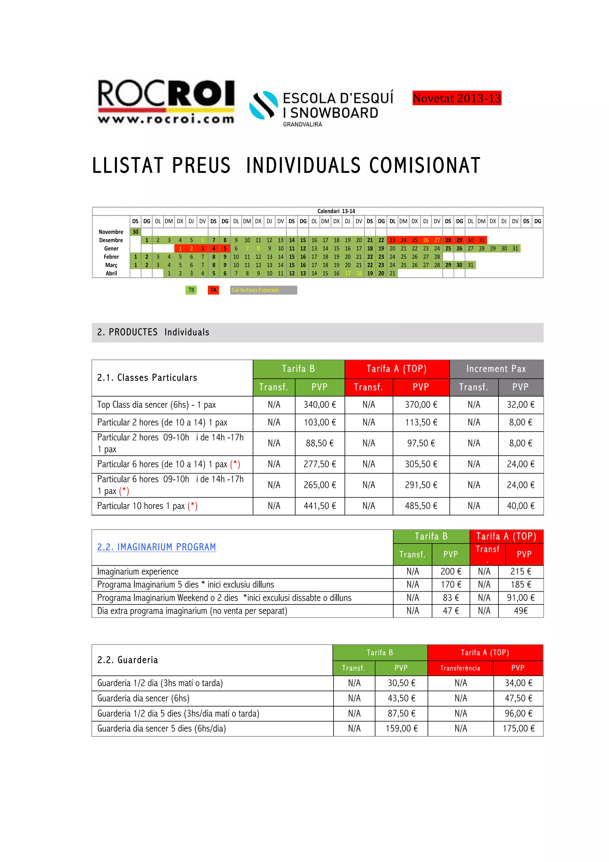 !! !!!!
!
LLISTAT PREUS INDIVIDUALS COMISIONAT
2. PRODUCTES Individuals
2.1. Classes Particulars
Tarifa B Tarifa A (TOP) Increment Pax
Transf. PVP Transf. PVP Transf. PVP
Top Class dia sencer (6hs) - 1 pax N/A 340,00 € N/A 370,00 € N/A 32,00 €
Particular 2 hores (de 10 a 14) 1 pax N/A 103,00 € N/A 113,50 € N/A 8,00 €
Particular 2 hores 09-10h i de 14h -17h
1 pax
N/A 88,50 € N/A 97,50 € N/A 8,00 €
Particular 6 hores (de 10 a 14) 1 pax (*) N/A 277,50 € N/A 305,50 € N/A 24,00 €
Particular 6 hores 09-10h i de 14h -17h
1 pax (*)
N/A 265,00 € N/A 291,50 € N/A 24,00 €
Particular 10 hores 1 pax (*) N/A 441,50 € N/A 485,50 € N/A 40,00 €
2.2. IMAGINARIUM PROGRAM
Tarifa B Tarifa A (TOP)
Transf. PVP
Transf
.
PVP
Imaginarium experience N/A 200 € N/A 215 €
Programa Imaginarium 5 dies * inici exclusiu dilluns N/A 170 € N/A 185 €
Programa Imaginarium Weekend o 2 dies *inici exculusi dissabte o dilluns N/A 83 € N/A 91,00 €
Dia extra programa imaginarium (no venta per separat) N/A 47 € N/A 49€
2.2. Guarderia
Tarifa B Tarifa A (TOP)
Transf. PVP Transferència PVP
Guarderia 1/2 dia (3hs matí o tarda) N/A 30,50 € N/A 34,00 €
Guarderia dia sencer (6hs) N/A 43,50 € N/A 47,50 €
Guarderia 1/2 día 5 dies (3hs/dia matí o tarda) N/A 87,50 € N/A 96,00 €
Guarderia dia sencer 5 dies (6hs/dia) N/A 159,00 € N/A 175,00 €
Novetat'2013,13'
 