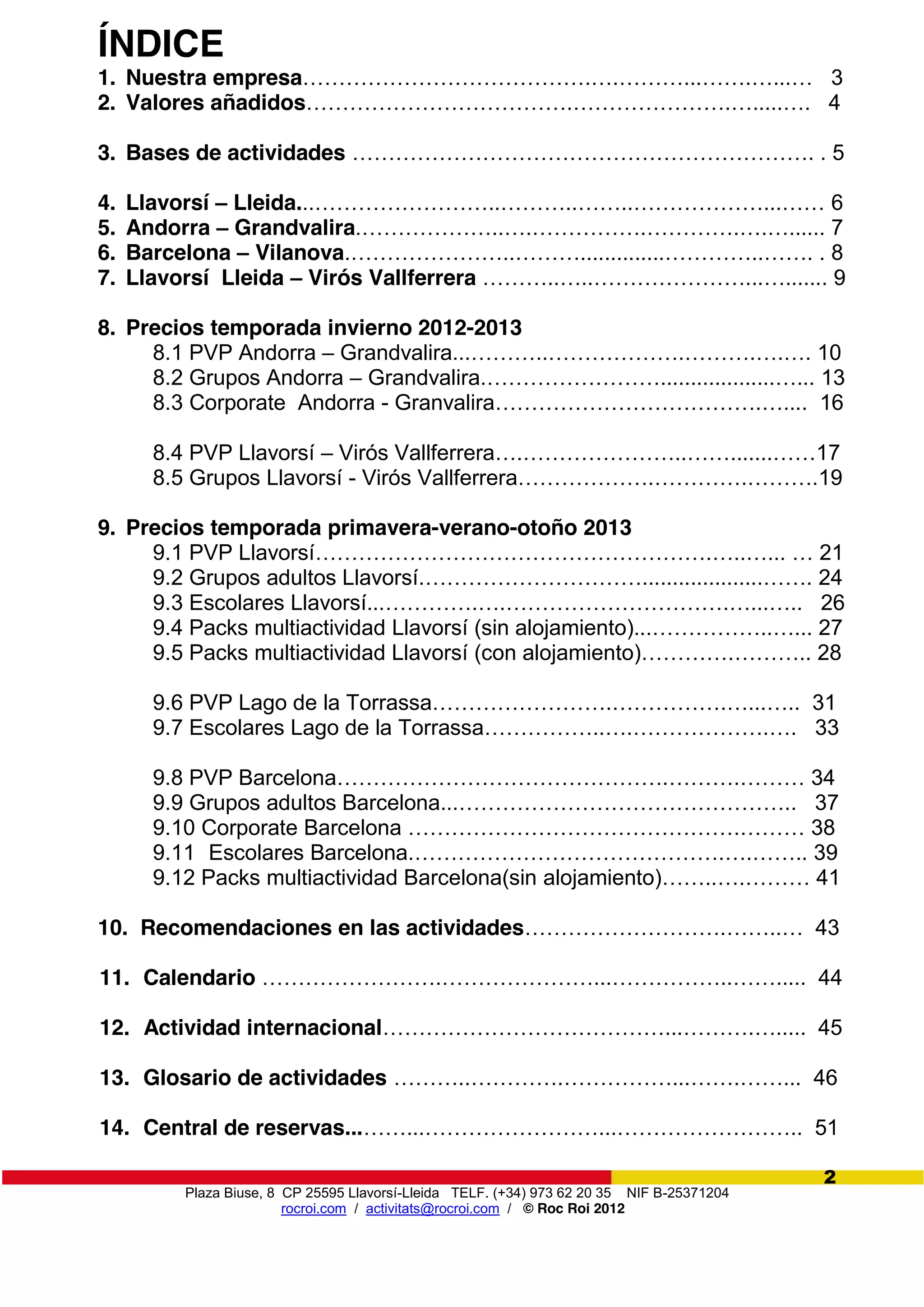 Plaza Biuse, 8 CP 25595 Llavorsí-Lleida TELF. (+34) 973 62 20 35 NIF B-25371204
rocroi.com / activitats@rocroi.com / © Roc Roi 2012
2
ÍNDICE
1. Nuestra empresa………………………………….….………...…….…...…   3
2. Valores añadidos……………………………….………………….….....…. 4
3. Bases de actividades ………………………………………………………. . 5
4. Llavorsí – Lleida...……………………..………..……..………………...……  6
5. Andorra – Grandvalira.………………..….…………….………….….…...... 7
6. Barcelona – Vilanova.…………………..………..............…………..……. . 8
7. Llavorsí Lleida – Virós Vallferrera ………..…..…………………...…....... 9
8. Precios temporada invierno 2012-2013
8.1 PVP Andorra – Grandvalira...………..……………….……….….…. 10
8.2 Grupos Andorra – Grandvalira.……………………...................…... 13
8.3 Corporate Andorra - Granvalira……………………………….….... 16
8.4 PVP Llavorsí – Virós Vallferrera….…………………..…….......……17
8.5 Grupos Llavorsí - Virós Vallferrera……………….………….……….19
9. Precios temporada primavera-verano-otoño 2013
9.1 PVP Llavorsí……………………………………………….…..…... …  21
9.2 Grupos adultos Llavorsí.…………………………....................…….  24
9.3 Escolares Llavorsí...………….….………………………….…...….. 26
9.4 Packs multiactividad Llavorsí (sin alojamiento)...……………..…... 27
9.5 Packs multiactividad Llavorsí  (con  alojamiento)………….………..  28
9.6 PVP Lago de la Torrassa…………………….…………….…...….. 31
9.7 Escolares Lago de la Torrassa……………..….……………….…. 33
9.8 PVP Barcelona……………………………………….……….……… 34
9.9 Grupos adultos Barcelona...……………………………………….. 37
9.10  Corporate  Barcelona  ……………………………………….……… 38
9.11 Escolares Barcelona.…………………………………….….…….. 39
9.12 Packs multiactividad Barcelona(sin alojamiento)……..….………  41
10. Recomendaciones en las actividades……………………….……..…   43
11. Calendario …………………….…………………...……………..……..... 44
12. Actividad internacional…………………………………...……….…..... 45
13. Glosario de actividades ………..………….……………...…….……... 46
14. Central de reservas...……...……………………...…………………….. 51
 