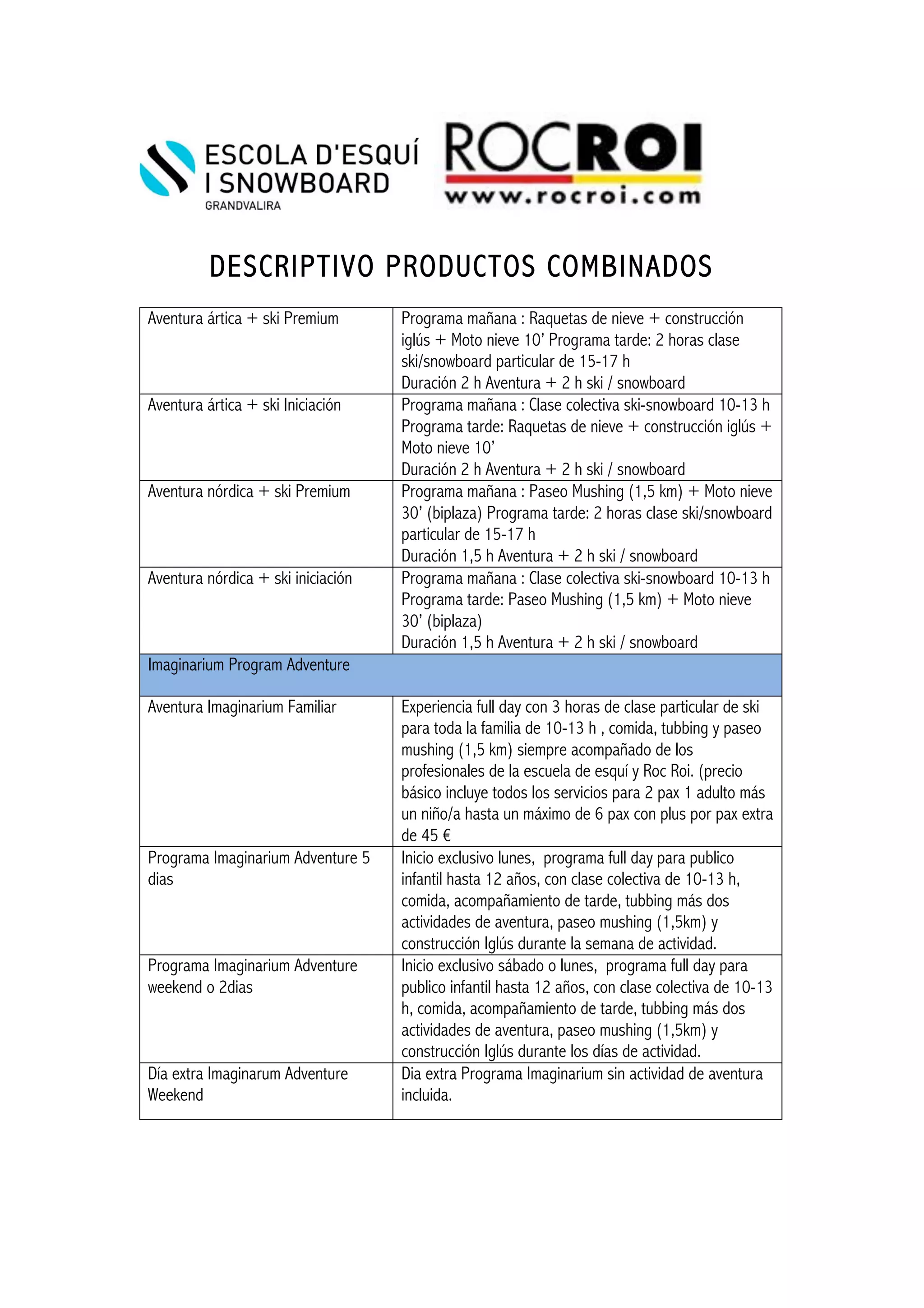 !! !
!
DESCRIPTIVO PRODUCTOS COMBINADOS
!
Aventura ártica + ski Premium Programa mañana : Raquetas de nieve + construcción
iglús + Moto nieve 10’ Programa tarde: 2 horas clase
ski/snowboard particular de 15-17 h
Duración 2 h Aventura + 2 h ski / snowboard
Aventura ártica + ski Iniciación Programa mañana : Clase colectiva ski-snowboard 10-13 h
Programa tarde: Raquetas de nieve + construcción iglús +
Moto nieve 10’
Duración 2 h Aventura + 2 h ski / snowboard
Aventura nórdica + ski Premium Programa mañana : Paseo Mushing (1,5 km) + Moto nieve
30’ (biplaza) Programa tarde: 2 horas clase ski/snowboard
particular de 15-17 h
Duración 1,5 h Aventura + 2 h ski / snowboard
Aventura nórdica + ski iniciación Programa mañana : Clase colectiva ski-snowboard 10-13 h
Programa tarde: Paseo Mushing (1,5 km) + Moto nieve
30’ (biplaza)
Duración 1,5 h Aventura + 2 h ski / snowboard
Imaginarium Program Adventure
Aventura Imaginarium Familiar Experiencia full day con 3 horas de clase particular de ski
para toda la familia de 10-13 h , comida, tubbing y paseo
mushing (1,5 km) siempre acompañado de los
profesionales de la escuela de esquí y Roc Roi. (precio
básico incluye todos los servicios para 2 pax 1 adulto más
un niño/a hasta un máximo de 6 pax con plus por pax extra
de 45 €
Programa Imaginarium Adventure 5
dias
Inicio exclusivo lunes, programa full day para publico
infantil hasta 12 años, con clase colectiva de 10-13 h,
comida, acompañamiento de tarde, tubbing más dos
actividades de aventura, paseo mushing (1,5km) y
construcción Iglús durante la semana de actividad.
Programa Imaginarium Adventure
weekend o 2dias
Inicio exclusivo sábado o lunes, programa full day para
publico infantil hasta 12 años, con clase colectiva de 10-13
h, comida, acompañamiento de tarde, tubbing más dos
actividades de aventura, paseo mushing (1,5km) y
construcción Iglús durante los días de actividad.
Día extra Imaginarum Adventure
Weekend
Dia extra Programa Imaginarium sin actividad de aventura
incluida.
!
 