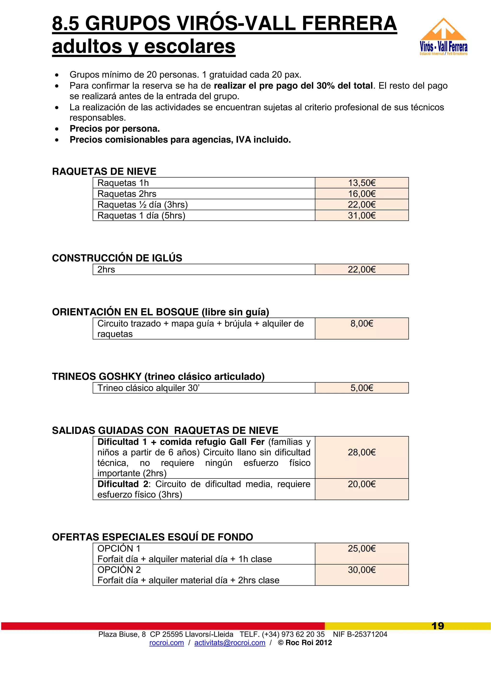Plaza Biuse, 8 CP 25595 Llavorsí-Lleida TELF. (+34) 973 62 20 35 NIF B-25371204
rocroi.com / activitats@rocroi.com / © Roc Roi 2012
19
8.5 GRUPOS VIRÓS-VALL FERRERA
adultos y escolares
Grupos mínimo de 20 personas. 1 gratuidad cada 20 pax.
Para confirmar la reserva se ha de realizar el pre pago del 30% del total. El resto del pago
se realizará antes de la entrada del grupo.
La realización de las actividades se encuentran sujetas al criterio profesional de sus técnicos
responsables.
Precios por persona.
Precios comisionables para agencias, IVA incluido.
RAQUETAS DE NIEVE
Raquetas 1h 13,50€
Raquetas 2hrs 16,00€
Raquetas ½ día (3hrs) 22,00€
Raquetas 1 día (5hrs) 31,00€
CONSTRUCCIÓN DE IGLÚS
2hrs 22,00€
ORIENTACIÓN EN EL BOSQUE (libre sin guía)
Circuito trazado + mapa guía + brújula + alquiler de
raquetas
8,00€
TRINEOS GOSHKY (trineo clásico articulado)
Trineo clásico alquiler 30’ 5,00€
SALIDAS GUIADAS CON RAQUETAS DE NIEVE
Dificultad 1 + comida refugio Gall Fer (famílias y
niños a partir de 6 años) Circuito llano sin dificultad
técnica, no requiere ningún esfuerzo físico
importante (2hrs)
28,00€
Dificultad 2: Circuito de dificultad media, requiere
esfuerzo físico (3hrs)
20,00€
OFERTAS ESPECIALES ESQUÍ DE FONDO
OPCIÓN 1
Forfait día + alquiler material día + 1h clase
25,00€
OPCIÓN 2
Forfait día + alquiler material día + 2hrs clase
30,00€
 
