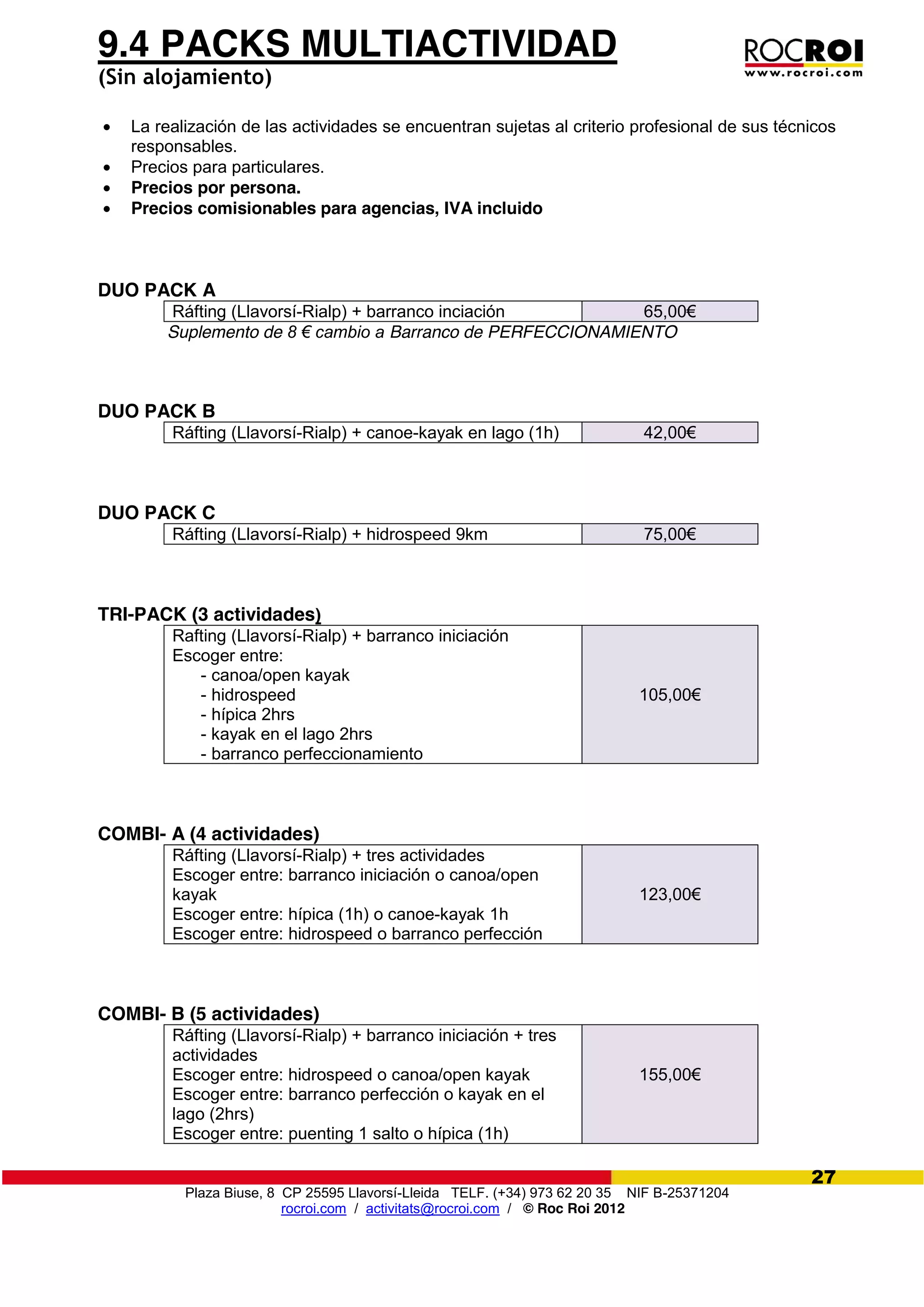 Plaza Biuse, 8 CP 25595 Llavorsí-Lleida TELF. (+34) 973 62 20 35 NIF B-25371204
rocroi.com / activitats@rocroi.com / © Roc Roi 2012
27
9.4 PACKS MULTIACTIVIDAD
(Sin alojamiento)
La realización de las actividades se encuentran sujetas al criterio profesional de sus técnicos
responsables.
Precios para particulares.
Precios por persona.
Precios comisionables para agencias, IVA incluido
DUO PACK A
Ráfting (Llavorsí-Rialp) + barranco inciación 65,00€
Suplemento de 8  €  cambio  a Barranco de PERFECCIONAMIENTO
DUO PACK B
Ráfting (Llavorsí-Rialp) + canoe-kayak en lago (1h) 42,00€
DUO PACK C
Ráfting (Llavorsí-Rialp) + hidrospeed 9km 75,00€
TRI-PACK (3 actividades)
Rafting (Llavorsí-Rialp) + barranco iniciación
Escoger entre:
- canoa/open kayak
- hidrospeed
- hípica 2hrs
- kayak en el lago 2hrs
- barranco perfeccionamiento
105,00€
COMBI- A (4 actividades)
Ráfting (Llavorsí-Rialp) + tres actividades
Escoger entre: barranco iniciación o canoa/open
kayak
Escoger entre: hípica (1h) o canoe-kayak 1h
Escoger entre: hidrospeed o barranco perfección
123,00€
COMBI- B (5 actividades)
Ráfting (Llavorsí-Rialp) + barranco iniciación + tres
actividades
Escoger entre: hidrospeed o canoa/open kayak
Escoger entre: barranco perfección o kayak en el
lago (2hrs)
Escoger entre: puenting 1 salto o hípica (1h)
155,00€
 