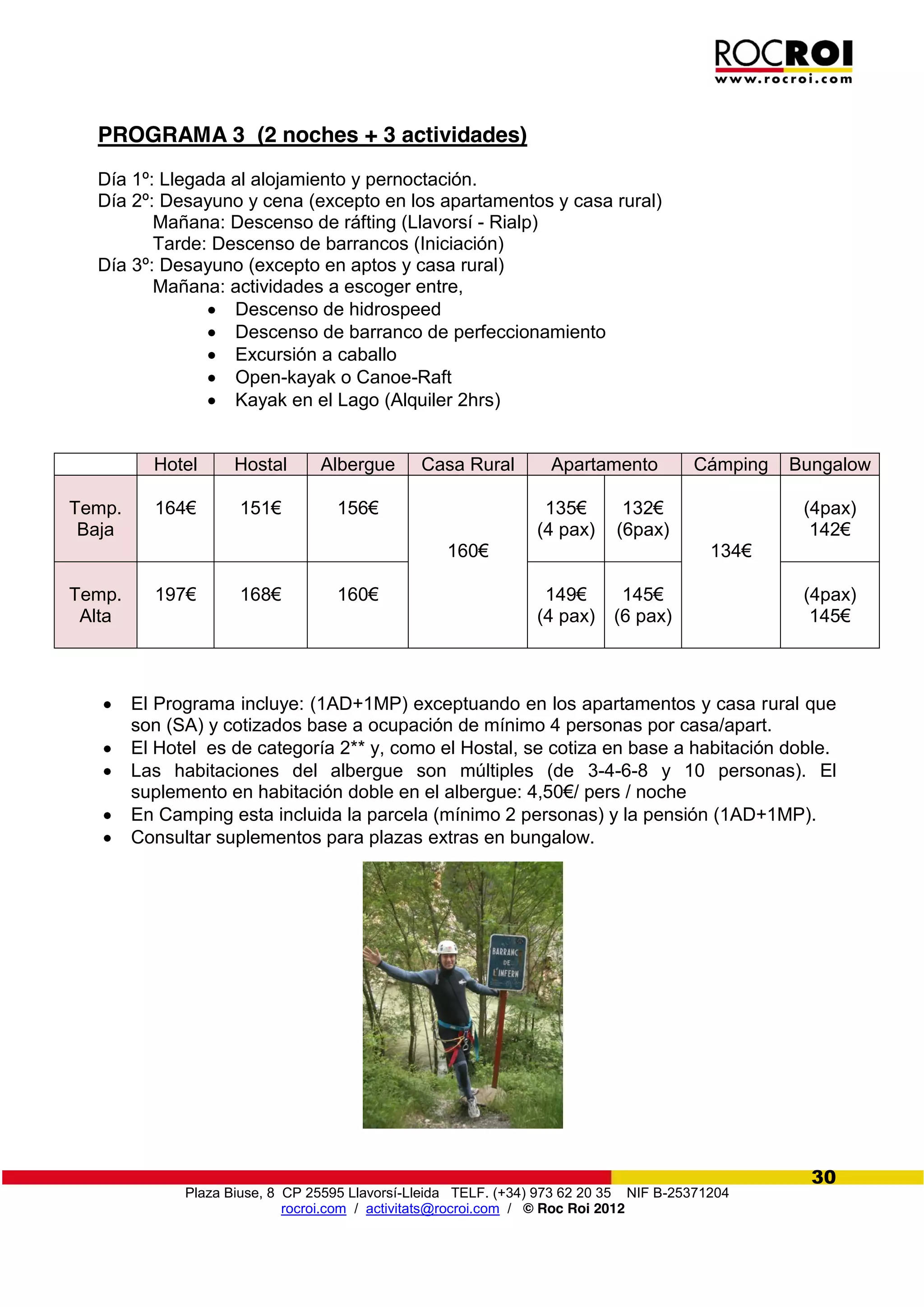 Plaza Biuse, 8 CP 25595 Llavorsí-Lleida TELF. (+34) 973 62 20 35 NIF B-25371204
rocroi.com / activitats@rocroi.com / © Roc Roi 2012
30
PROGRAMA 3 (2 noches + 3 actividades)
Día 1º: Llegada al alojamiento y pernoctación.
Día 2º: Desayuno y cena (excepto en los apartamentos y casa rural)
Mañana: Descenso de ráfting (Llavorsí - Rialp)
Tarde: Descenso de barrancos (Iniciación)
Día 3º: Desayuno (excepto en aptos y casa rural)
Mañana: actividades a escoger entre,
Descenso de hidrospeed
Descenso de barranco de perfeccionamiento
Excursión a caballo
Open-kayak o Canoe-Raft
Kayak en el Lago (Alquiler 2hrs)
El Programa incluye: (1AD+1MP) exceptuando en los apartamentos y casa rural que
son (SA) y cotizados base a ocupación de mínimo 4 personas por casa/apart.
El Hotel es de categoría 2** y, como el Hostal, se cotiza en base a habitación doble.
Las habitaciones del albergue son múltiples (de 3-4-6-8 y 10 personas). El
suplemento  en  habitación  doble  en  el  albergue:  4,50€/  pers  /  noche
En Camping esta incluida la parcela (mínimo 2 personas) y la pensión (1AD+1MP).
Consultar suplementos para plazas extras en bungalow.
Hotel Hostal Albergue Casa Rural Apartamento Cámping Bungalow
Temp.
Baja
164€ 151€ 156€
160€
135€
(4 pax)
132€
(6pax)
134€
(4pax)
142€
Temp.
Alta
197€ 168€ 160€ 149€  
(4 pax)
145€
(6 pax)
(4pax)
145€
 