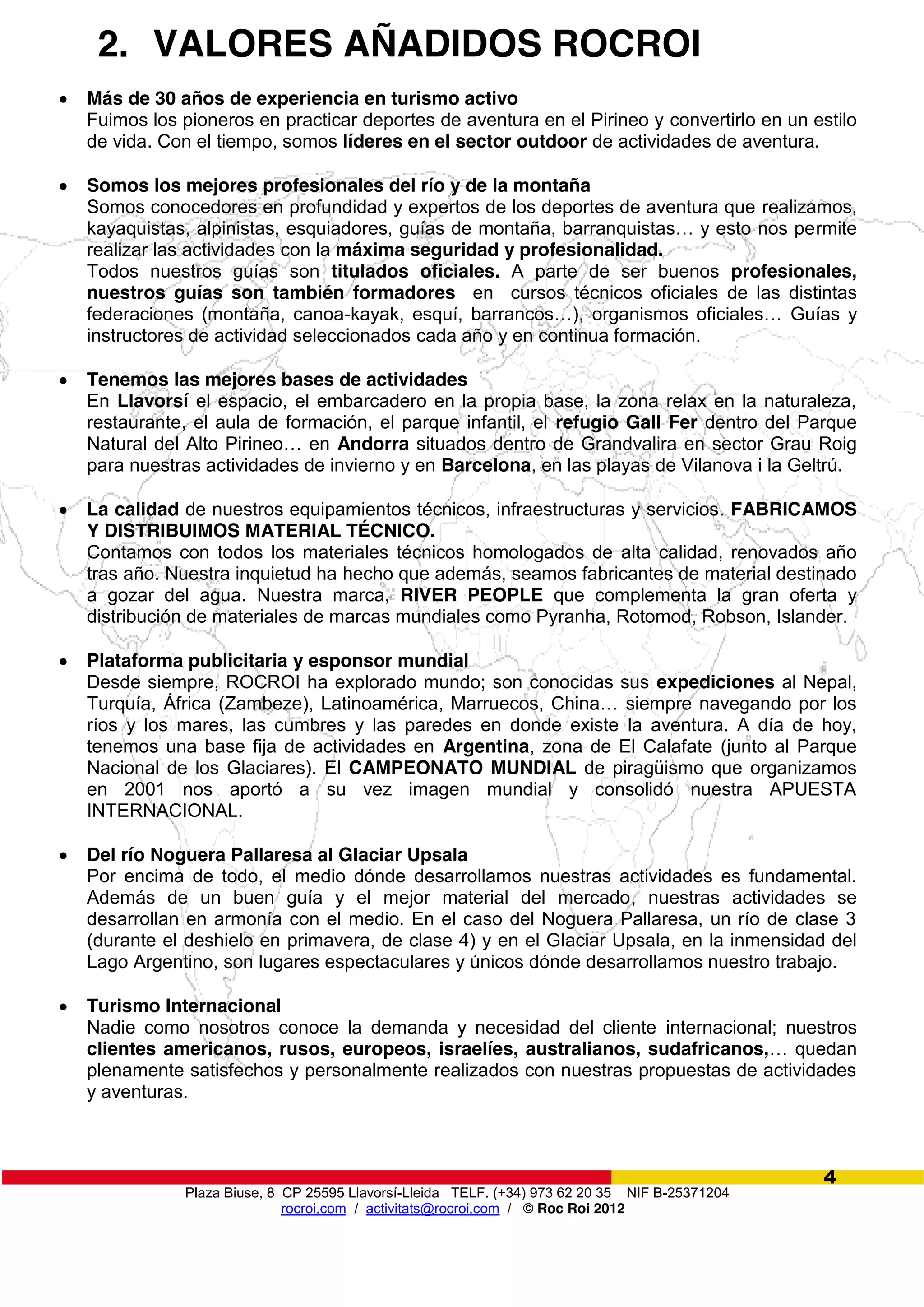 Plaza Biuse, 8 CP 25595 Llavorsí-Lleida TELF. (+34) 973 62 20 35 NIF B-25371204
rocroi.com / activitats@rocroi.com / © Roc Roi 2012
4
2. VALORES AÑADIDOS ROCROI
Más de 30 años de experiencia en turismo activo
Fuimos los pioneros en practicar deportes de aventura en el Pirineo y convertirlo en un estilo
de vida. Con el tiempo, somos líderes en el sector outdoor de actividades de aventura.
Somos los mejores profesionales del río y de la montaña
Somos conocedores en profundidad y expertos de los deportes de aventura que realizamos,
kayaquistas,  alpinistas,  esquiadores,  guías  de  montaña,  barranquistas…  y  esto  nos  permite
realizar las actividades con la máxima seguridad y profesionalidad.
Todos nuestros guías son titulados oficiales. A parte de ser buenos profesionales,
nuestros guías son también formadores en cursos técnicos oficiales de las distintas
federaciones (montaña, canoa-kayak,   esquí,   barrancos…),   organismos   oficiales… Guías y
instructores de actividad seleccionados cada año y en continua formación.
Tenemos las mejores bases de actividades
En Llavorsí el espacio, el embarcadero en la propia base, la zona relax en la naturaleza,
restaurante, el aula de formación, el parque infantil, el refugio Gall Fer dentro del Parque
Natural del Alto Pirineo…  en Andorra situados dentro de Grandvalira en sector Grau Roig
para nuestras actividades de invierno y en Barcelona, en las playas de Vilanova i la Geltrú.
La calidad de nuestros equipamientos técnicos, infraestructuras y servicios. FABRICAMOS
Y DISTRIBUIMOS MATERIAL TÉCNICO.
Contamos con todos los materiales técnicos homologados de alta calidad, renovados año
tras año. Nuestra inquietud ha hecho que además, seamos fabricantes de material destinado
a gozar del agua. Nuestra marca, RIVER PEOPLE que complementa la gran oferta y
distribución de materiales de marcas mundiales como Pyranha, Rotomod, Robson, Islander.
Plataforma publicitaria y esponsor mundial
Desde siempre, ROCROI ha explorado mundo; son conocidas sus expediciones al Nepal,
Turquía, África (Zambeze), Latinoamérica,  Marruecos,  China…  siempre  navegando  por  los  
ríos y los mares, las cumbres y las paredes en donde existe la aventura. A día de hoy,
tenemos una base fija de actividades en Argentina, zona de El Calafate (junto al Parque
Nacional de los Glaciares). El CAMPEONATO MUNDIAL de piragüismo que organizamos
en 2001 nos aportó a su vez imagen mundial y consolidó nuestra APUESTA
INTERNACIONAL.
Del río Noguera Pallaresa al Glaciar Upsala
Por encima de todo, el medio dónde desarrollamos nuestras actividades es fundamental.
Además de un buen guía y el mejor material del mercado, nuestras actividades se
desarrollan en armonía con el medio. En el caso del Noguera Pallaresa, un río de clase 3
(durante el deshielo en primavera, de clase 4) y en el Glaciar Upsala, en la inmensidad del
Lago Argentino, son lugares espectaculares y únicos dónde desarrollamos nuestro trabajo.
Turismo Internacional
Nadie como nosotros conoce la demanda y necesidad del cliente internacional; nuestros
clientes americanos, rusos, europeos, israelíes, australianos, sudafricanos,…  quedan
plenamente satisfechos y personalmente realizados con nuestras propuestas de actividades
y aventuras.
 