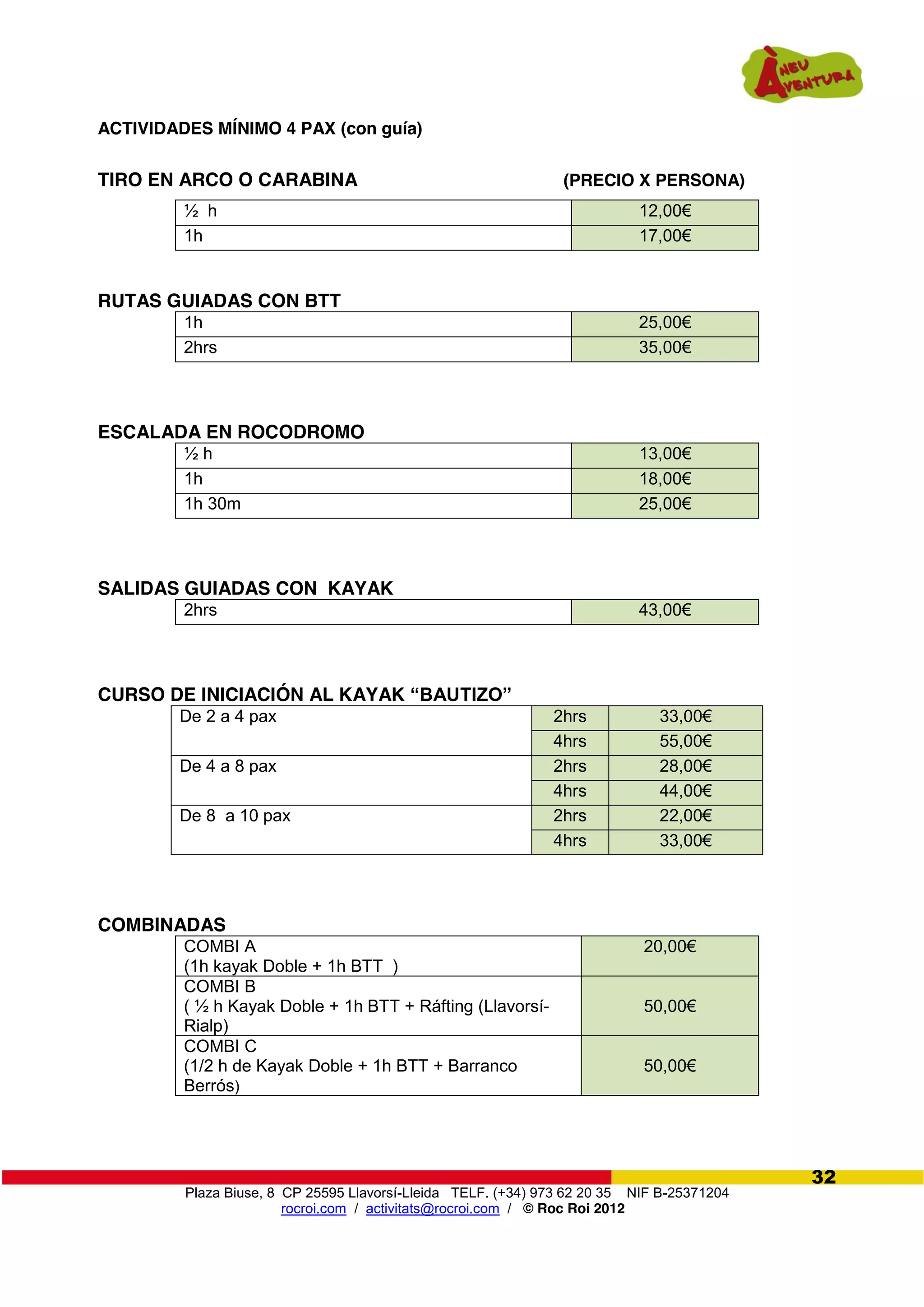 Plaza Biuse, 8 CP 25595 Llavorsí-Lleida TELF. (+34) 973 62 20 35 NIF B-25371204
rocroi.com / activitats@rocroi.com / © Roc Roi 2012
32
ACTIVIDADES MÍNIMO 4 PAX (con guía)
TIRO EN ARCO O CARABINA (PRECIO X PERSONA)
½ h 12,00€
1h 17,00€
RUTAS GUIADAS CON BTT
1h 25,00€
2hrs 35,00€
ESCALADA EN ROCODROMO
½ h 13,00€
1h 18,00€
1h 30m 25,00€
SALIDAS GUIADAS CON KAYAK
2hrs 43,00€
CURSO DE INICIACIÓN AL KAYAK “BAUTIZO”  
COMBINADAS
COMBI A
(1h kayak Doble + 1h BTT )
20,00€
COMBI B
( ½ h Kayak Doble + 1h BTT + Ráfting (Llavorsí-
Rialp)
50,00€
COMBI C
(1/2 h de Kayak Doble + 1h BTT + Barranco
Berrós)
50,00€
De 2 a 4 pax 2hrs 33,00€
4hrs 55,00€
De 4 a 8 pax 2hrs 28,00€
4hrs 44,00€
De 8 a 10 pax 2hrs 22,00€
4hrs 33,00€
 