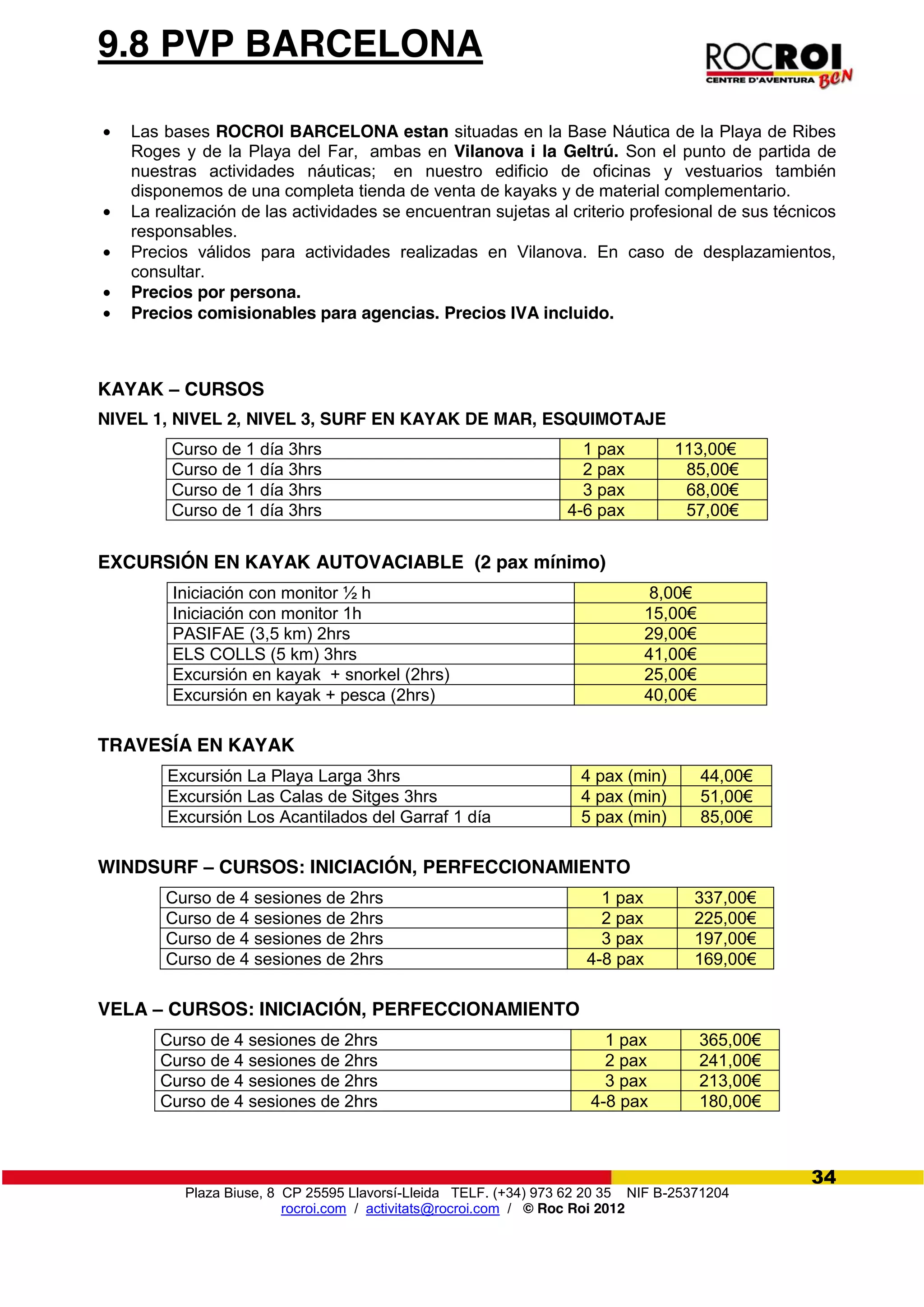 Plaza Biuse, 8 CP 25595 Llavorsí-Lleida TELF. (+34) 973 62 20 35 NIF B-25371204
rocroi.com / activitats@rocroi.com / © Roc Roi 2012
34
9.8 PVP BARCELONA
Las bases ROCROI BARCELONA estan situadas en la Base Náutica de la Playa de Ribes
Roges y de la Playa del Far, ambas en Vilanova i la Geltrú. Son el punto de partida de
nuestras actividades náuticas; en nuestro edificio de oficinas y vestuarios también
disponemos de una completa tienda de venta de kayaks y de material complementario.
La realización de las actividades se encuentran sujetas al criterio profesional de sus técnicos
responsables.
Precios válidos para actividades realizadas en Vilanova. En caso de desplazamientos,
consultar.
Precios por persona.
Precios comisionables para agencias. Precios IVA incluido.
KAYAK – CURSOS
NIVEL 1, NIVEL 2, NIVEL 3, SURF EN KAYAK DE MAR, ESQUIMOTAJE
Curso de 1 día 3hrs 1 pax 113,00€
Curso de 1 día 3hrs 2 pax 85,00€
Curso de 1 día 3hrs 3 pax 68,00€
Curso de 1 día 3hrs 4-6 pax 57,00€
EXCURSIÓN EN KAYAK AUTOVACIABLE (2 pax mínimo)
Iniciación con monitor ½ h 8,00€
Iniciación con monitor 1h 15,00€
PASIFAE (3,5 km) 2hrs 29,00€
ELS COLLS (5 km) 3hrs 41,00€
Excursión en kayak + snorkel (2hrs) 25,00€
Excursión en kayak + pesca (2hrs) 40,00€
TRAVESÍA EN KAYAK
Excursión La Playa Larga 3hrs 4 pax (min) 44,00€
Excursión Las Calas de Sitges 3hrs 4 pax (min) 51,00€
Excursión Los Acantilados del Garraf 1 día 5 pax (min) 85,00€
WINDSURF – CURSOS: INICIACIÓN, PERFECCIONAMIENTO
Curso de 4 sesiones de 2hrs 1 pax 337,00€
Curso de 4 sesiones de 2hrs 2 pax 225,00€
Curso de 4 sesiones de 2hrs 3 pax 197,00€
Curso de 4 sesiones de 2hrs 4-8 pax 169,00€
VELA – CURSOS: INICIACIÓN, PERFECCIONAMIENTO
Curso de 4 sesiones de 2hrs 1 pax 365,00€
Curso de 4 sesiones de 2hrs 2 pax 241,00€
Curso de 4 sesiones de 2hrs 3 pax 213,00€
Curso de 4 sesiones de 2hrs 4-8 pax 180,00€
 