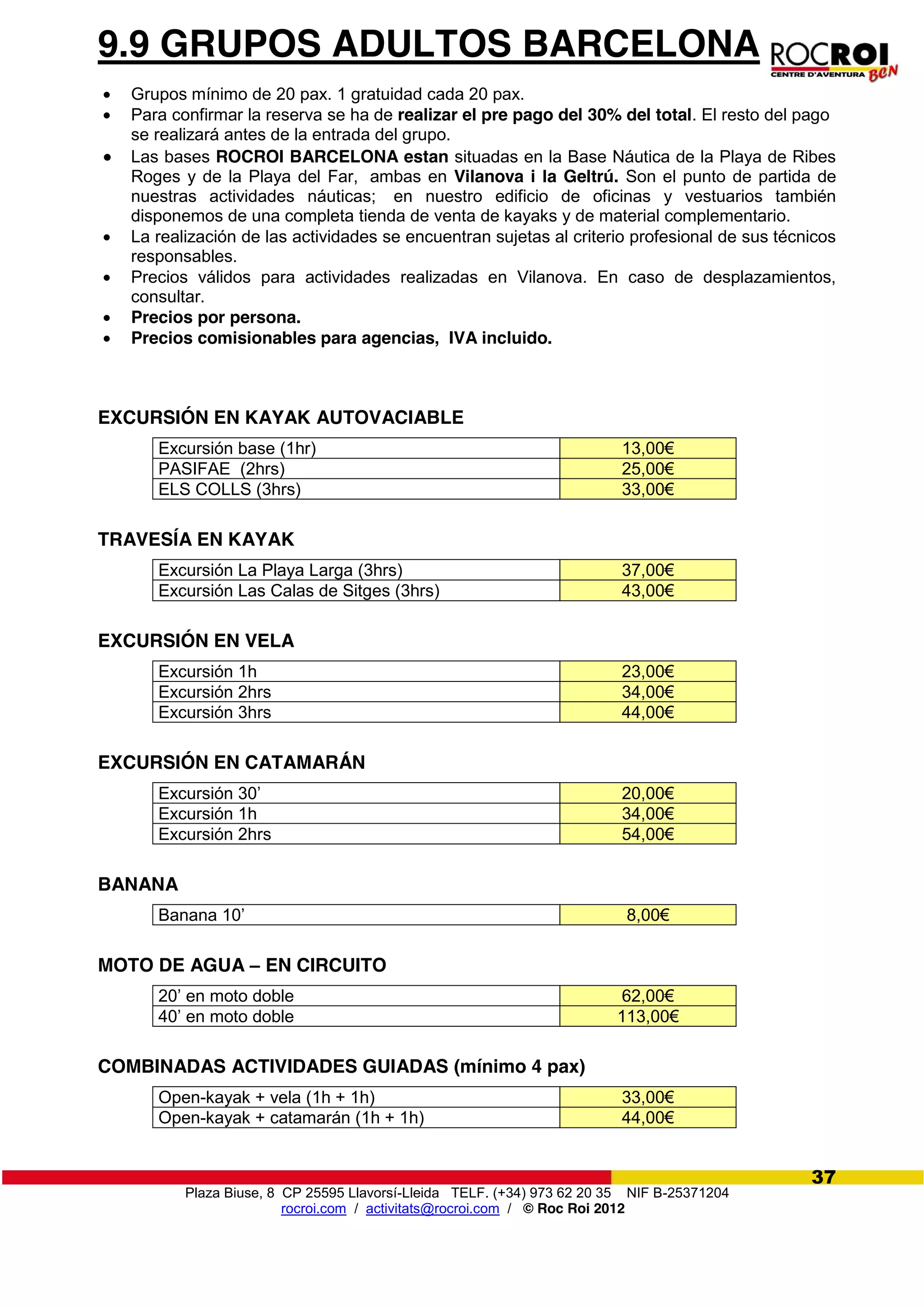 Plaza Biuse, 8 CP 25595 Llavorsí-Lleida TELF. (+34) 973 62 20 35 NIF B-25371204
rocroi.com / activitats@rocroi.com / © Roc Roi 2012
37
9.9 GRUPOS ADULTOS BARCELONA
Grupos mínimo de 20 pax. 1 gratuidad cada 20 pax.
Para confirmar la reserva se ha de realizar el pre pago del 30% del total. El resto del pago
se realizará antes de la entrada del grupo.
Las bases ROCROI BARCELONA estan situadas en la Base Náutica de la Playa de Ribes
Roges y de la Playa del Far, ambas en Vilanova i la Geltrú. Son el punto de partida de
nuestras actividades náuticas; en nuestro edificio de oficinas y vestuarios también
disponemos de una completa tienda de venta de kayaks y de material complementario.
La realización de las actividades se encuentran sujetas al criterio profesional de sus técnicos
responsables.
Precios válidos para actividades realizadas en Vilanova. En caso de desplazamientos,
consultar.
Precios por persona.
Precios comisionables para agencias, IVA incluido.
EXCURSIÓN EN KAYAK AUTOVACIABLE
Excursión base (1hr) 13,00€
PASIFAE (2hrs) 25,00€
ELS COLLS (3hrs) 33,00€
TRAVESÍA EN KAYAK
Excursión La Playa Larga (3hrs) 37,00€
Excursión Las Calas de Sitges (3hrs) 43,00€
EXCURSIÓN EN VELA
Excursión 1h 23,00€
Excursión 2hrs 34,00€
Excursión 3hrs 44,00€
EXCURSIÓN EN CATAMARÁN
Excursión 30’ 20,00€
Excursión 1h 34,00€
Excursión 2hrs 54,00€
BANANA
Banana 10’ 8,00€
MOTO DE AGUA – EN CIRCUITO
20’ en moto doble 62,00€
40’ en moto doble 113,00€
COMBINADAS ACTIVIDADES GUIADAS (mínimo 4 pax)
Open-kayak + vela (1h + 1h) 33,00€
Open-kayak + catamarán (1h + 1h) 44,00€
 