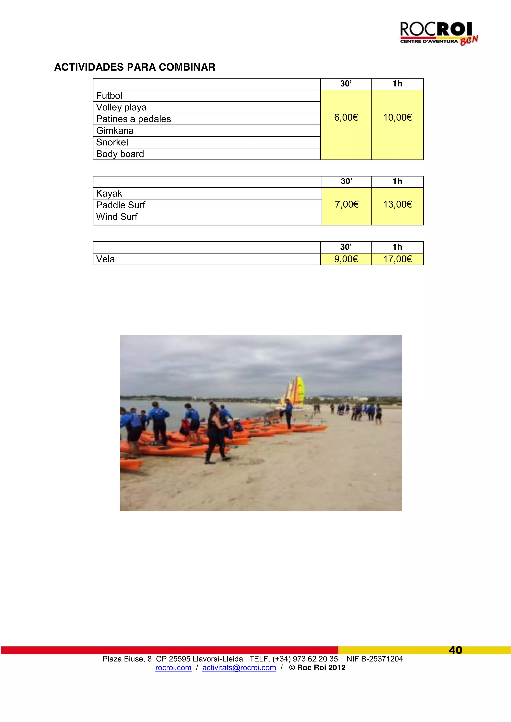 Plaza Biuse, 8 CP 25595 Llavorsí-Lleida TELF. (+34) 973 62 20 35 NIF B-25371204
rocroi.com / activitats@rocroi.com / © Roc Roi 2012
40
ACTIVIDADES PARA COMBINAR
30’ 1h
Futbol
6,00€ 10,00€
Volley playa
Patines a pedales
Gimkana
Snorkel
Body board
30’ 1h
Kayak
7,00€ 13,00€Paddle Surf
Wind Surf
30’ 1h
Vela 9,00€ 17,00€
 