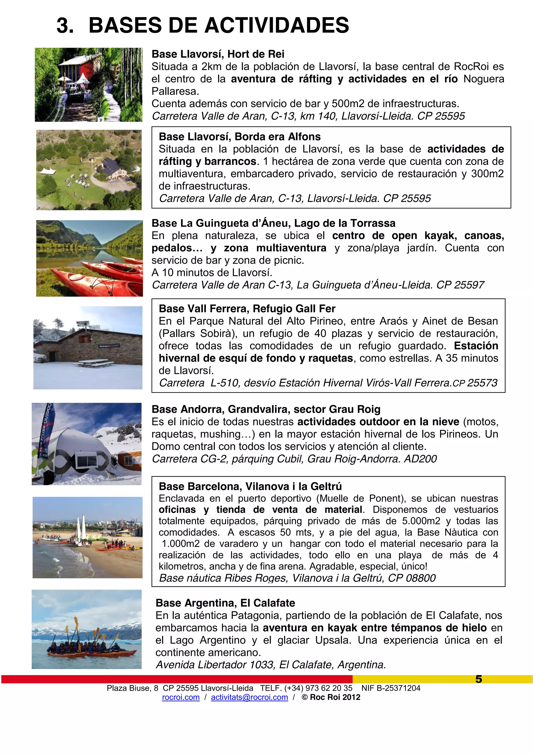 Plaza Biuse, 8 CP 25595 Llavorsí-Lleida TELF. (+34) 973 62 20 35 NIF B-25371204
rocroi.com / activitats@rocroi.com / © Roc Roi 2012
5
3. BASES DE ACTIVIDADES
Base Argentina, El Calafate
En la auténtica Patagonia, partiendo de la población de El Calafate, nos
embarcamos hacia la aventura en kayak entre témpanos de hielo en
el Lago Argentino y el glaciar Upsala. Una experiencia única en el
continente americano.
Avenida Libertador 1033, El Calafate, Argentina.
Base Llavorsí, Hort de Rei
Situada a 2km de la población de Llavorsí, la base central de RocRoi es
el centro de la aventura de ráfting y actividades en el río Noguera
Pallaresa.
Cuenta además con servicio de bar y 500m2 de infraestructuras.
Carretera Valle de Aran, C-13, km 140, Llavorsí-Lleida. CP 25595
Base Llavorsí, Borda era Alfons
Situada en la población de Llavorsí, es la base de actividades de
ráfting y barrancos. 1 hectárea de zona verde que cuenta con zona de
multiaventura, embarcadero privado, servicio de restauración y 300m2
de infraestructuras.
Carretera Valle de Aran, C-13, Llavorsí-Lleida. CP 25595
Base  La  Guingueta  d’Áneu, Lago de la Torrassa
En plena naturaleza, se ubica el centro de open kayak, canoas,
pedalos…   y   zona   multiaventura y zona/playa jardín. Cuenta con
servicio de bar y zona de picnic.
A 10 minutos de Llavorsí.
Carretera Valle de Aran C-13,  La  Guingueta  d’Áneu-Lleida. CP 25597
Base Andorra, Grandvalira, sector Grau Roig
Es el inicio de todas nuestras actividades outdoor en la nieve (motos,
raquetas,  mushing…)  en  la  mayor  estación  hivernal  de  los  Pirineos.  Un  
Domo central con todos los servicios y atención al cliente.
Carretera CG-2, párquing Cubil, Grau Roig-Andorra. AD200
Base Barcelona, Vilanova i la Geltrú
Enclavada en el puerto deportivo (Muelle de Ponent), se ubican nuestras
oficinas y tienda de venta de material. Disponemos de vestuarios
totalmente equipados, párquing privado de más de 5.000m2 y todas las
comodidades. A escasos 50 mts, y a pie del agua, la Base Nàutica con
1.000m2 de varadero y un hangar con todo el material necesario para la
realización de las actividades, todo ello en una playa de más de 4
kilometros, ancha y de fina arena. Agradable, especial, único!
Base náutica Ribes Roges, Vilanova i la Geltrú, CP 08800
Base Vall Ferrera, Refugio Gall Fer
En el Parque Natural del Alto Pirineo, entre Araós y Ainet de Besan
(Pallars Sobirà), un refugio de 40 plazas y servicio de restauración,
ofrece todas las comodidades de un refugio guardado. Estación
hivernal de esquí de fondo y raquetas, como estrellas. A 35 minutos
de Llavorsí.
Carretera L-510, desvío Estación Hivernal Virós-Vall Ferrera.CP 25573
 