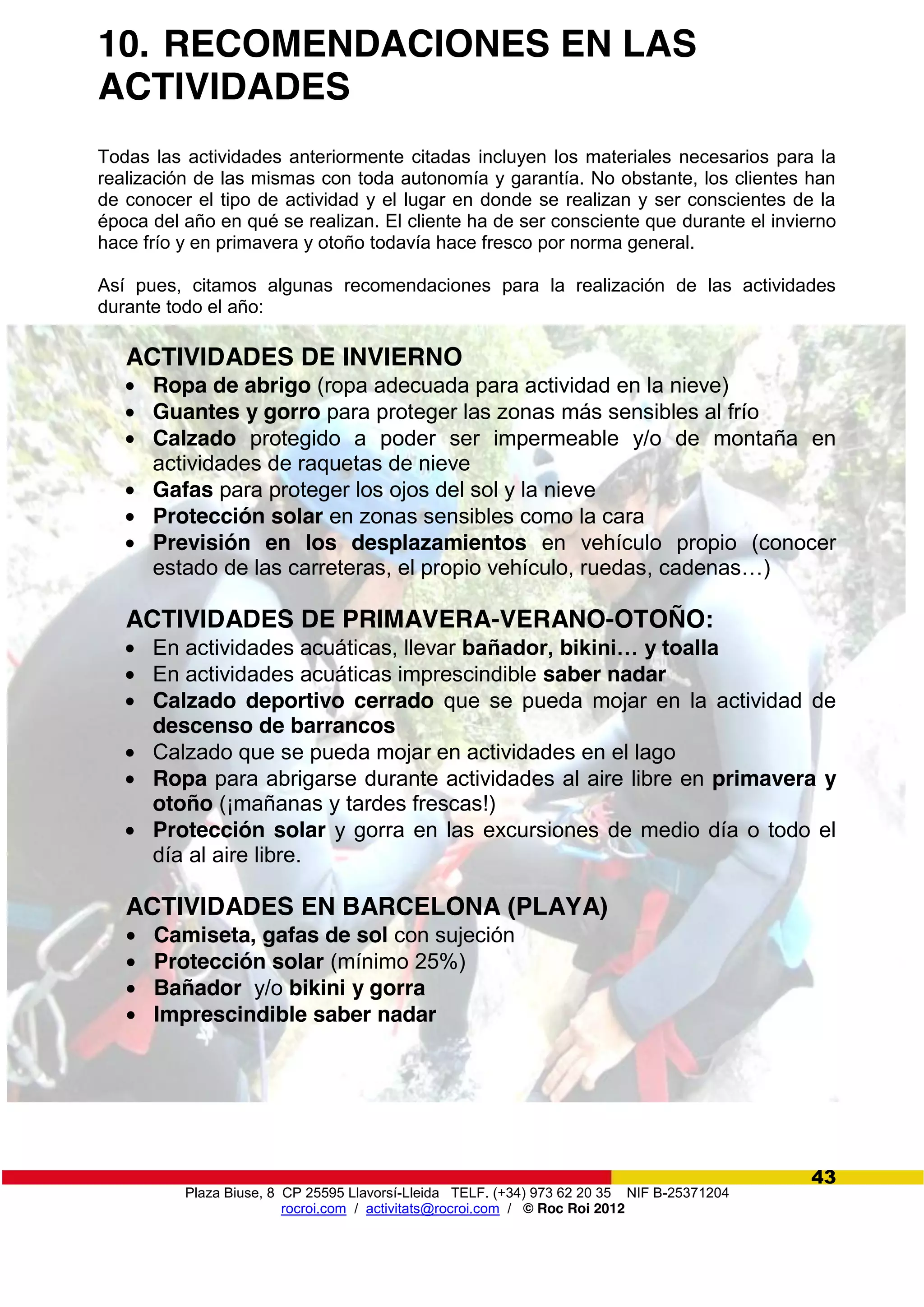 Plaza Biuse, 8 CP 25595 Llavorsí-Lleida TELF. (+34) 973 62 20 35 NIF B-25371204
rocroi.com / activitats@rocroi.com / © Roc Roi 2012
43
10. RECOMENDACIONES EN LAS
ACTIVIDADES
Todas las actividades anteriormente citadas incluyen los materiales necesarios para la
realización de las mismas con toda autonomía y garantía. No obstante, los clientes han
de conocer el tipo de actividad y el lugar en donde se realizan y ser conscientes de la
época del año en qué se realizan. El cliente ha de ser consciente que durante el invierno
hace frío y en primavera y otoño todavía hace fresco por norma general.
Así pues, citamos algunas recomendaciones para la realización de las actividades
durante todo el año:
ACTIVIDADES DE INVIERNO
Ropa de abrigo (ropa adecuada para actividad en la nieve)
Guantes y gorro para proteger las zonas más sensibles al frío
Calzado protegido a poder ser impermeable y/o de montaña en
actividades de raquetas de nieve
Gafas para proteger los ojos del sol y la nieve
Protección solar en zonas sensibles como la cara
Previsión en los desplazamientos en vehículo propio (conocer
estado de las carreteras, el propio vehículo, ruedas, cadenas…)
ACTIVIDADES DE PRIMAVERA-VERANO-OTOÑO:
En actividades acuáticas, llevar bañador,  bikini…  y  toalla
En actividades acuáticas imprescindible saber nadar
Calzado deportivo cerrado que se pueda mojar en la actividad de
descenso de barrancos
Calzado que se pueda mojar en actividades en el lago
Ropa para abrigarse durante actividades al aire libre en primavera y
otoño (¡mañanas y tardes frescas!)
Protección solar y gorra en las excursiones de medio día o todo el
día al aire libre.
ACTIVIDADES EN BARCELONA (PLAYA)
Camiseta, gafas de sol con sujeción
Protección solar (mínimo 25%)
Bañador y/o bikini y gorra
Imprescindible saber nadar
 