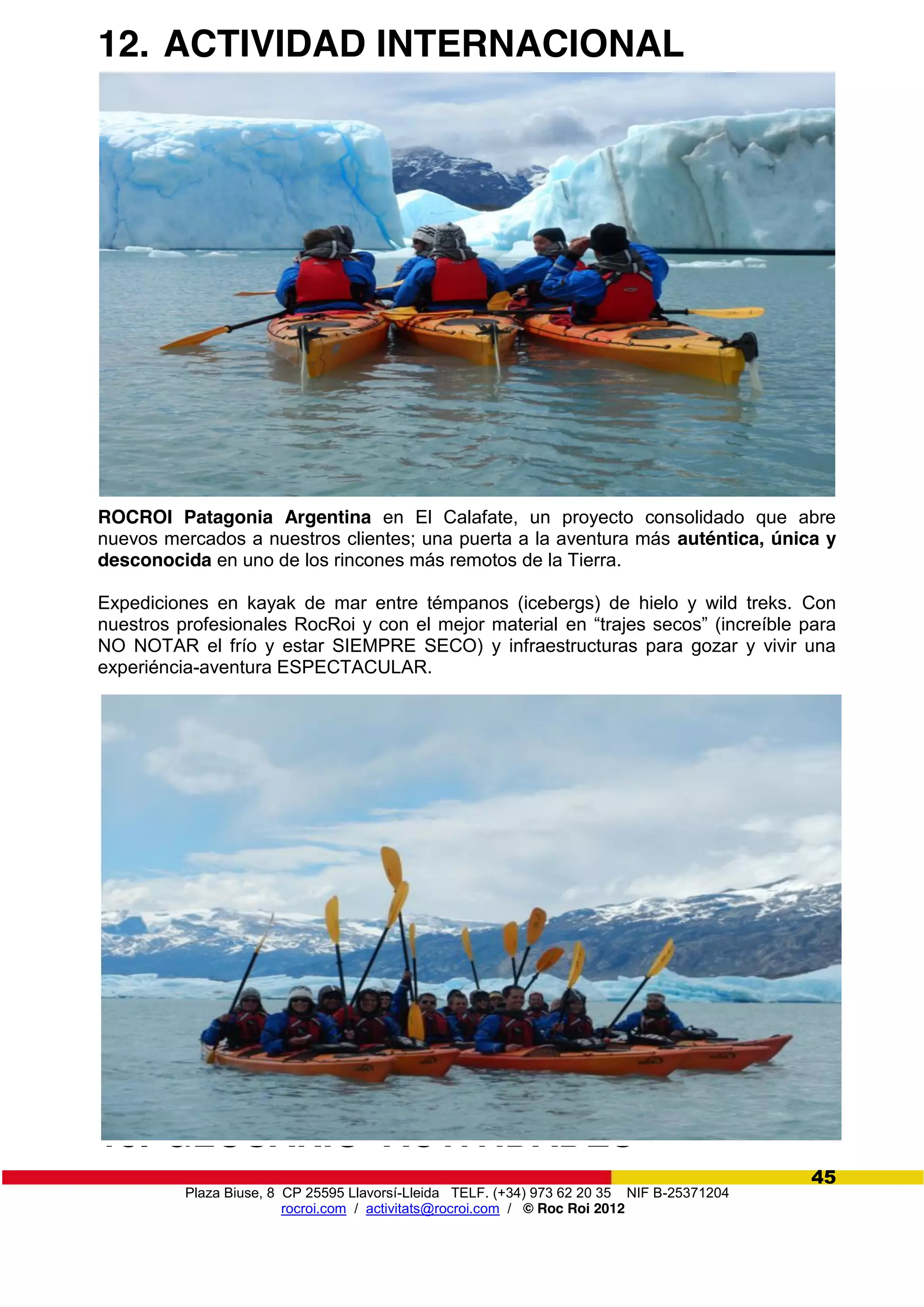 Plaza Biuse, 8 CP 25595 Llavorsí-Lleida TELF. (+34) 973 62 20 35 NIF B-25371204
rocroi.com / activitats@rocroi.com / © Roc Roi 2012
45
12. ACTIVIDAD INTERNACIONAL
ROCROI Patagonia Argentina en El Calafate, un proyecto consolidado que abre
nuevos mercados a nuestros clientes; una puerta a la aventura más auténtica, única y
desconocida en uno de los rincones más remotos de la Tierra.
Expediciones en kayak de mar entre témpanos (icebergs) de hielo y wild treks. Con
nuestros profesionales RocRoi y con el mejor material en  “trajes  secos”  (increíble  para  
NO NOTAR el frío y estar SIEMPRE SECO) y infraestructuras para gozar y vivir una
experiéncia-aventura ESPECTACULAR.
13. GLOSARIO ACTIVIDADES
 