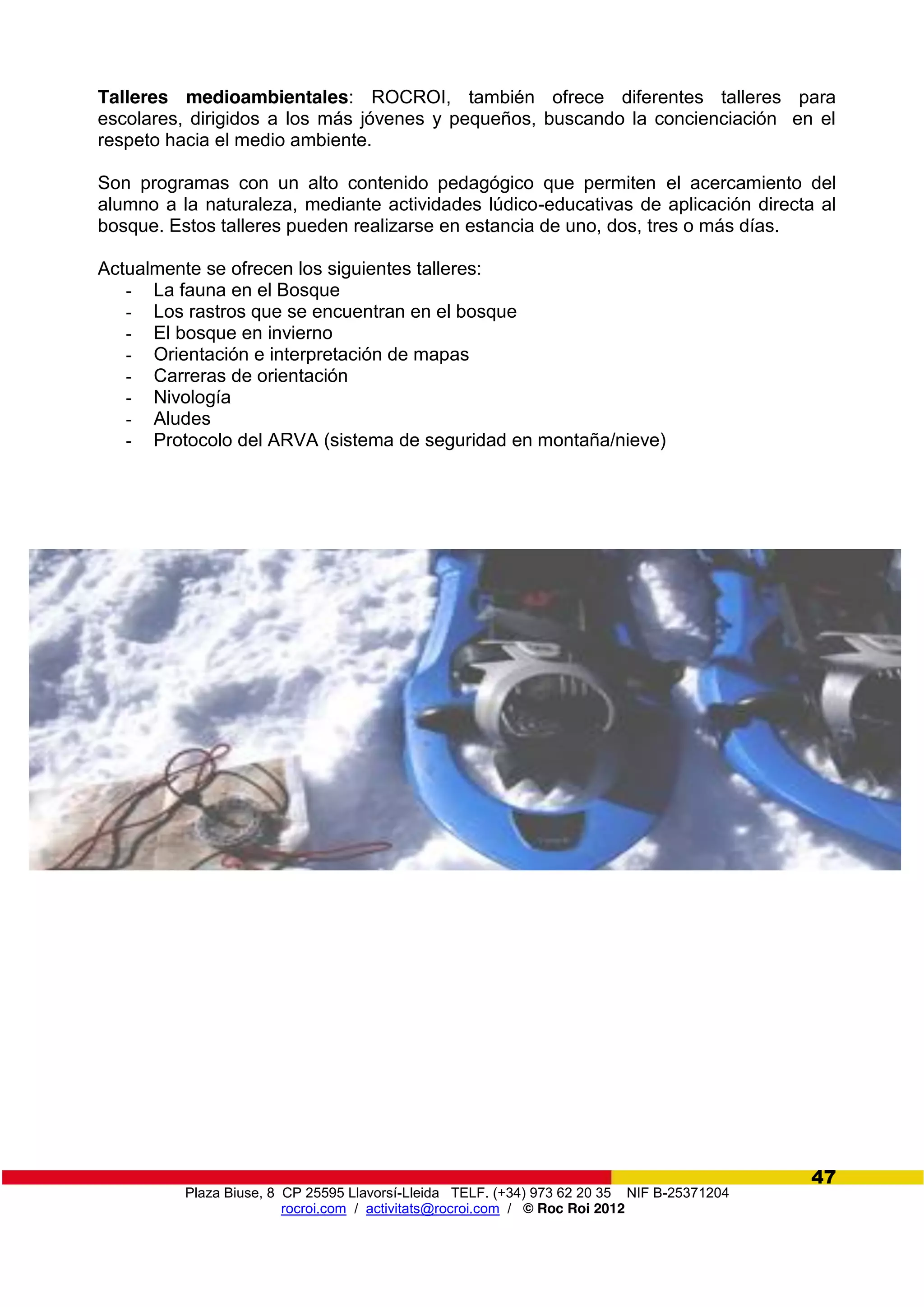 Plaza Biuse, 8 CP 25595 Llavorsí-Lleida TELF. (+34) 973 62 20 35 NIF B-25371204
rocroi.com / activitats@rocroi.com / © Roc Roi 2012
47
Talleres medioambientales: ROCROI, también ofrece diferentes talleres para
escolares, dirigidos a los más jóvenes y pequeños, buscando la concienciación en el
respeto hacia el medio ambiente.
Son programas con un alto contenido pedagógico que permiten el acercamiento del
alumno a la naturaleza, mediante actividades lúdico-educativas de aplicación directa al
bosque. Estos talleres pueden realizarse en estancia de uno, dos, tres o más días.
Actualmente se ofrecen los siguientes talleres:
- La fauna en el Bosque
- Los rastros que se encuentran en el bosque
- El bosque en invierno
- Orientación e interpretación de mapas
- Carreras de orientación
- Nivología
- Aludes
- Protocolo del ARVA (sistema de seguridad en montaña/nieve)
 