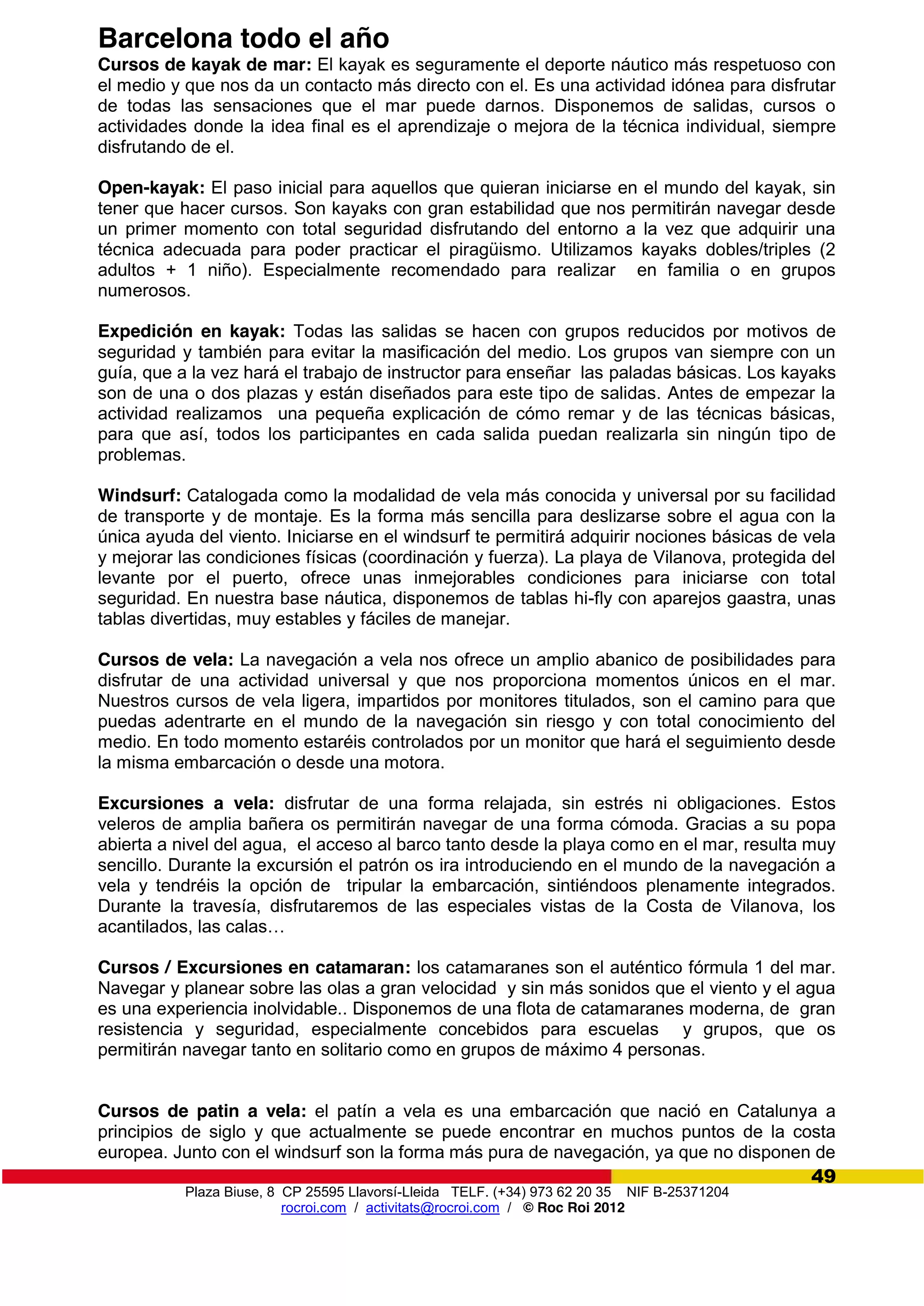 Plaza Biuse, 8 CP 25595 Llavorsí-Lleida TELF. (+34) 973 62 20 35 NIF B-25371204
rocroi.com / activitats@rocroi.com / © Roc Roi 2012
49
Barcelona todo el año
Cursos de kayak de mar: El kayak es seguramente el deporte náutico más respetuoso con
el medio y que nos da un contacto más directo con el. Es una actividad idónea para disfrutar
de todas las sensaciones que el mar puede darnos. Disponemos de salidas, cursos o
actividades donde la idea final es el aprendizaje o mejora de la técnica individual, siempre
disfrutando de el.
Open-kayak: El paso inicial para aquellos que quieran iniciarse en el mundo del kayak, sin
tener que hacer cursos. Son kayaks con gran estabilidad que nos permitirán navegar desde
un primer momento con total seguridad disfrutando del entorno a la vez que adquirir una
técnica adecuada para poder practicar el piragüismo. Utilizamos kayaks dobles/triples (2
adultos + 1 niño). Especialmente recomendado para realizar en familia o en grupos
numerosos.
Expedición en kayak: Todas las salidas se hacen con grupos reducidos por motivos de
seguridad y también para evitar la masificación del medio. Los grupos van siempre con un
guía, que a la vez hará el trabajo de instructor para enseñar las paladas básicas. Los kayaks
son de una o dos plazas y están diseñados para este tipo de salidas. Antes de empezar la
actividad realizamos una pequeña explicación de cómo remar y de las técnicas básicas,
para que así, todos los participantes en cada salida puedan realizarla sin ningún tipo de
problemas.
Windsurf: Catalogada como la modalidad de vela más conocida y universal por su facilidad
de transporte y de montaje. Es la forma más sencilla para deslizarse sobre el agua con la
única ayuda del viento. Iniciarse en el windsurf te permitirá adquirir nociones básicas de vela
y mejorar las condiciones físicas (coordinación y fuerza). La playa de Vilanova, protegida del
levante por el puerto, ofrece unas inmejorables condiciones para iniciarse con total
seguridad. En nuestra base náutica, disponemos de tablas hi-fly con aparejos gaastra, unas
tablas divertidas, muy estables y fáciles de manejar.
Cursos de vela: La navegación a vela nos ofrece un amplio abanico de posibilidades para
disfrutar de una actividad universal y que nos proporciona momentos únicos en el mar.
Nuestros cursos de vela ligera, impartidos por monitores titulados, son el camino para que
puedas adentrarte en el mundo de la navegación sin riesgo y con total conocimiento del
medio. En todo momento estaréis controlados por un monitor que hará el seguimiento desde
la misma embarcación o desde una motora.
Excursiones a vela: disfrutar de una forma relajada, sin estrés ni obligaciones. Estos
veleros de amplia bañera os permitirán navegar de una forma cómoda. Gracias a su popa
abierta a nivel del agua, el acceso al barco tanto desde la playa como en el mar, resulta muy
sencillo. Durante la excursión el patrón os ira introduciendo en el mundo de la navegación a
vela y tendréis la opción de tripular la embarcación, sintiéndoos plenamente integrados.
Durante la travesía, disfrutaremos de las especiales vistas de la Costa de Vilanova, los
acantilados,  las  calas…
Cursos / Excursiones en catamaran: los catamaranes son el auténtico fórmula 1 del mar.
Navegar y planear sobre las olas a gran velocidad y sin más sonidos que el viento y el agua
es una experiencia inolvidable.. Disponemos de una flota de catamaranes moderna, de gran
resistencia y seguridad, especialmente concebidos para escuelas y grupos, que os
permitirán navegar tanto en solitario como en grupos de máximo 4 personas.
Cursos de patin a vela: el patín a vela es una embarcación que nació en Catalunya a
principios de siglo y que actualmente se puede encontrar en muchos puntos de la costa
europea. Junto con el windsurf son la forma más pura de navegación, ya que no disponen de
 