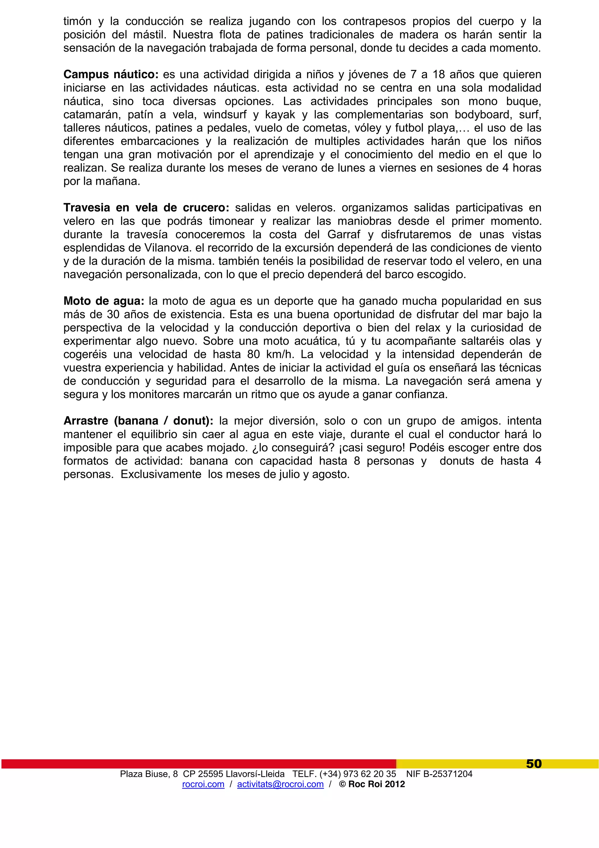 Plaza Biuse, 8 CP 25595 Llavorsí-Lleida TELF. (+34) 973 62 20 35 NIF B-25371204
rocroi.com / activitats@rocroi.com / © Roc Roi 2012
50
timón y la conducción se realiza jugando con los contrapesos propios del cuerpo y la
posición del mástil. Nuestra flota de patines tradicionales de madera os harán sentir la
sensación de la navegación trabajada de forma personal, donde tu decides a cada momento.
Campus náutico: es una actividad dirigida a niños y jóvenes de 7 a 18 años que quieren
iniciarse en las actividades náuticas. esta actividad no se centra en una sola modalidad
náutica, sino toca diversas opciones. Las actividades principales son mono buque,
catamarán, patín a vela, windsurf y kayak y las complementarias son bodyboard, surf,
talleres náuticos, patines  a  pedales,  vuelo  de  cometas,  vóley  y  futbol  playa,…  el  uso  de  las  
diferentes embarcaciones y la realización de multiples actividades harán que los niños
tengan una gran motivación por el aprendizaje y el conocimiento del medio en el que lo
realizan. Se realiza durante los meses de verano de lunes a viernes en sesiones de 4 horas
por la mañana.
Travesia en vela de crucero: salidas en veleros. organizamos salidas participativas en
velero en las que podrás timonear y realizar las maniobras desde el primer momento.
durante la travesía conoceremos la costa del Garraf y disfrutaremos de unas vistas
esplendidas de Vilanova. el recorrido de la excursión dependerá de las condiciones de viento
y de la duración de la misma. también tenéis la posibilidad de reservar todo el velero, en una
navegación personalizada, con lo que el precio dependerá del barco escogido.
Moto de agua: la moto de agua es un deporte que ha ganado mucha popularidad en sus
más de 30 años de existencia. Esta es una buena oportunidad de disfrutar del mar bajo la
perspectiva de la velocidad y la conducción deportiva o bien del relax y la curiosidad de
experimentar algo nuevo. Sobre una moto acuática, tú y tu acompañante saltaréis olas y
cogeréis una velocidad de hasta 80 km/h. La velocidad y la intensidad dependerán de
vuestra experiencia y habilidad. Antes de iniciar la actividad el guía os enseñará las técnicas
de conducción y seguridad para el desarrollo de la misma. La navegación será amena y
segura y los monitores marcarán un ritmo que os ayude a ganar confianza.
Arrastre (banana / donut): la mejor diversión, solo o con un grupo de amigos. intenta
mantener el equilibrio sin caer al agua en este viaje, durante el cual el conductor hará lo
imposible para que acabes mojado. ¿lo conseguirá? ¡casi seguro! Podéis escoger entre dos
formatos de actividad: banana con capacidad hasta 8 personas y donuts de hasta 4
personas. Exclusivamente los meses de julio y agosto.
 