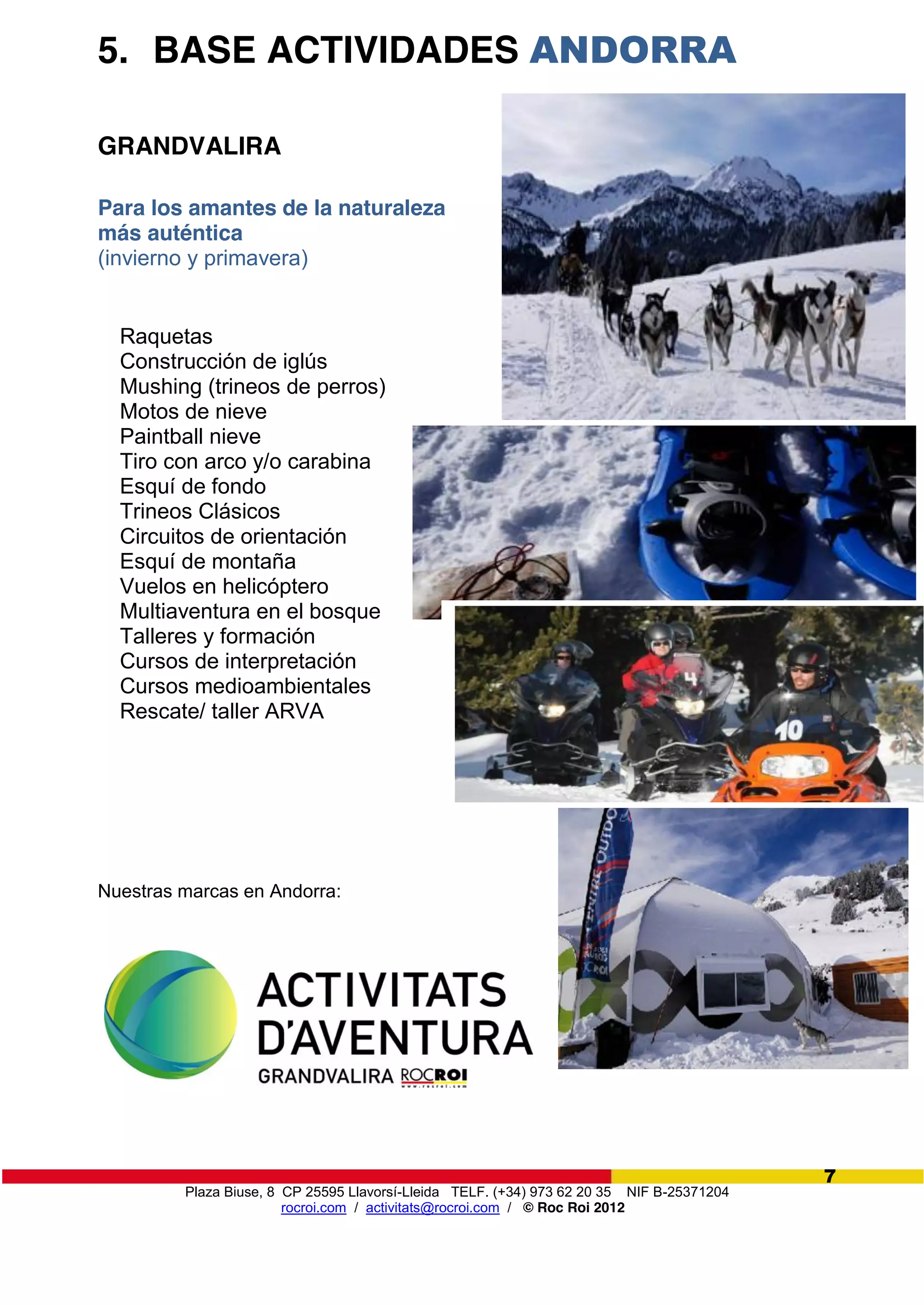 Plaza Biuse, 8 CP 25595 Llavorsí-Lleida TELF. (+34) 973 62 20 35 NIF B-25371204
rocroi.com / activitats@rocroi.com / © Roc Roi 2012
7
5. BASE ACTIVIDADES ANDORRA
GRANDVALIRA
Para los amantes de la naturaleza
más auténtica
(invierno y primavera)
Raquetas
Construcción de iglús
Mushing (trineos de perros)
Motos de nieve
Paintball nieve
Tiro con arco y/o carabina
Esquí de fondo
Trineos Clásicos
Circuitos de orientación
Esquí de montaña
Vuelos en helicóptero
Multiaventura en el bosque
Talleres y formación
Cursos de interpretación
Cursos medioambientales
Rescate/ taller ARVA
Nuestras marcas en Andorra:
 